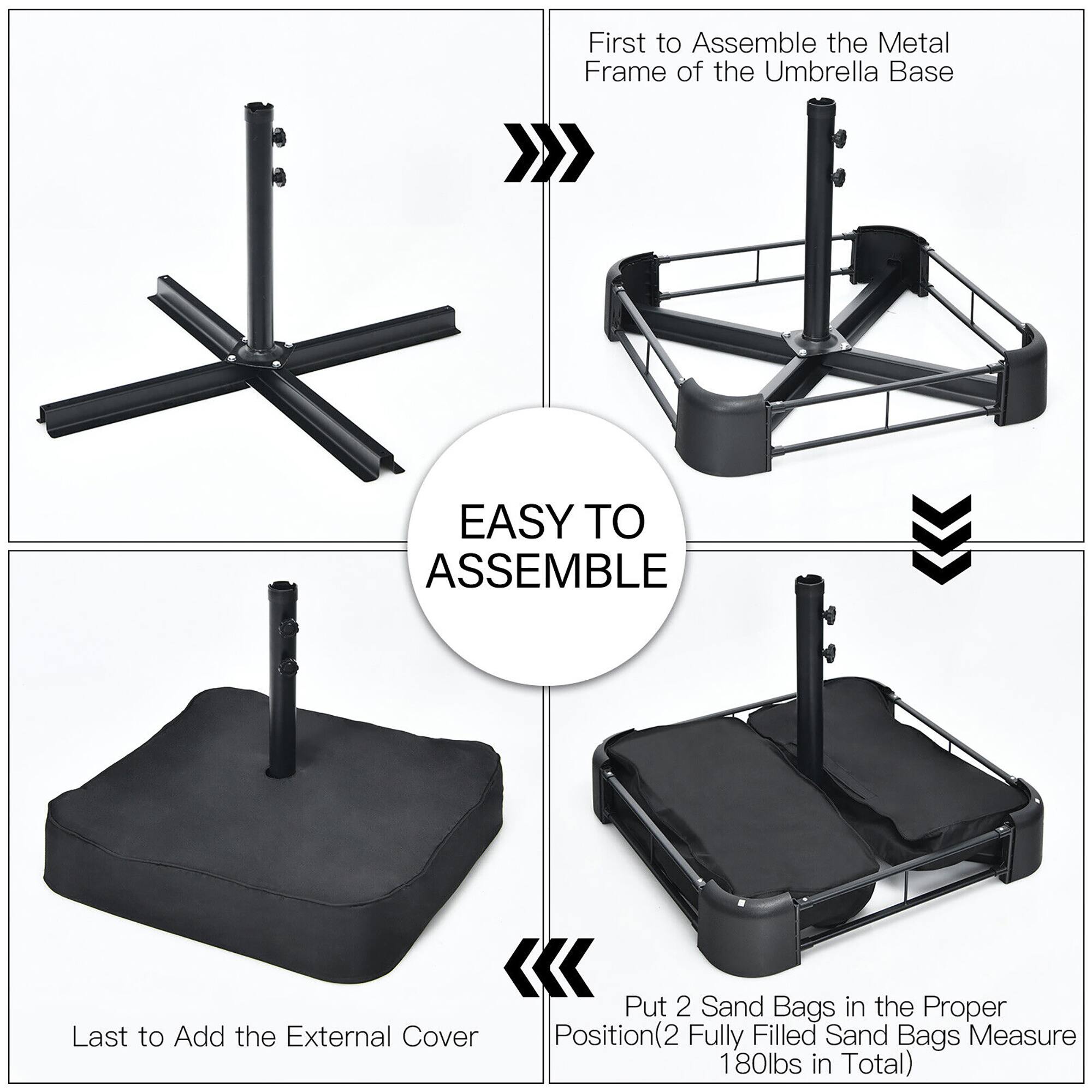 First to Assemble the Metal Frame of the Umbrella Base

Last to Add the External Cover

Put 2 Sand Bags in the Proper Position(2 (2 Fully Filled Sand Bags Measure 180lbs in Total)

EASY TO ASSEMBLE