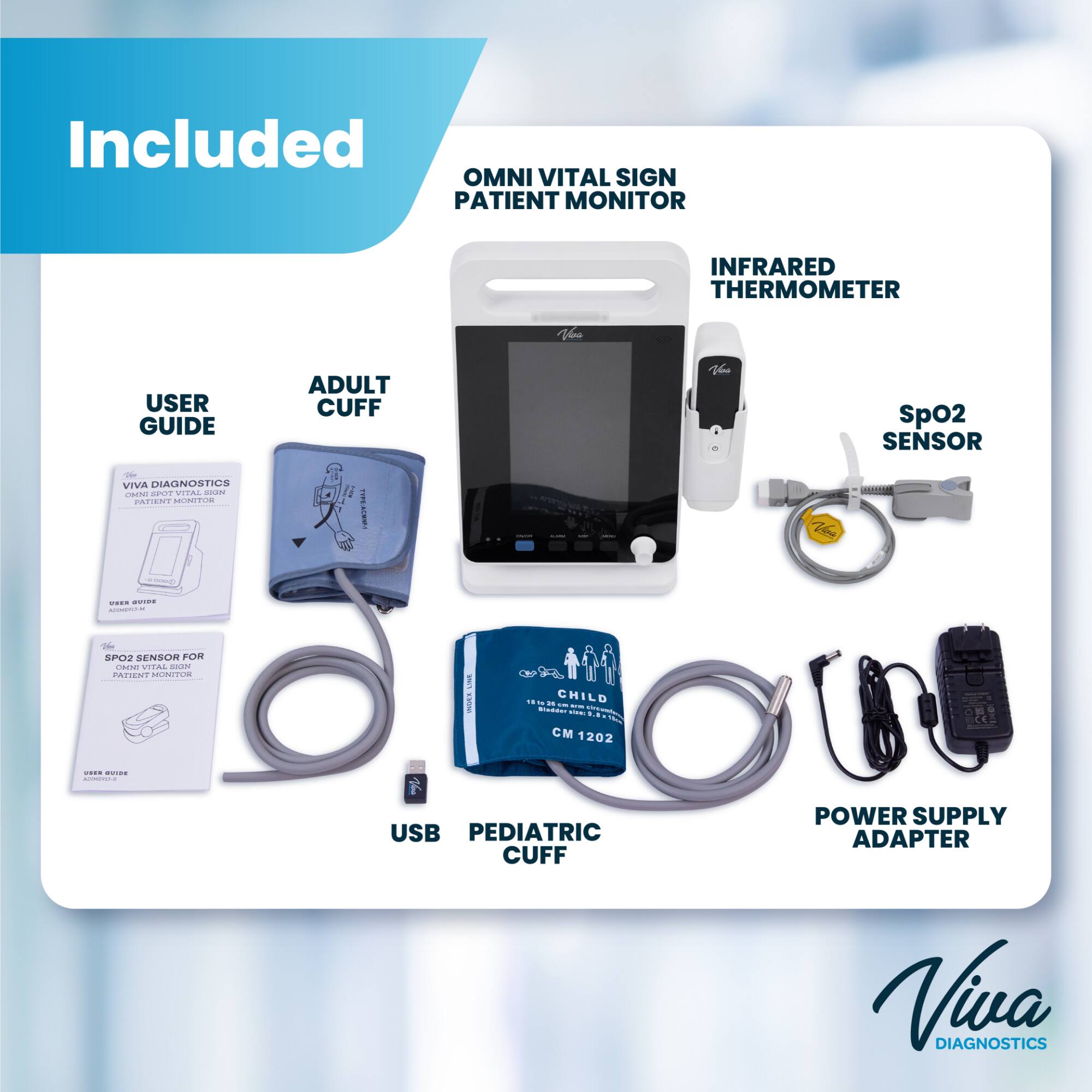 Included OMNI VITAL SIGN PATIENT MONITOR  
INFRARED THERMOMETER  
USER GUIDE VIVA DIAGNOSTICS CHNI SPOT VITAL SIGN PATIENT MONITOR  
ADULT CUFF 1 TYPE: ACMNP-1  
SpO2 SENSOR  
USER GUIDE ADMIKERS-ME  
SpO2 SENSOR FOR OMNI VITAL SIGN PATIENT MONITOR  
USB PEDIATRIC CUFF  
POWER SUPPLY ADAPTER  
VIVA DIAGNOSTICS