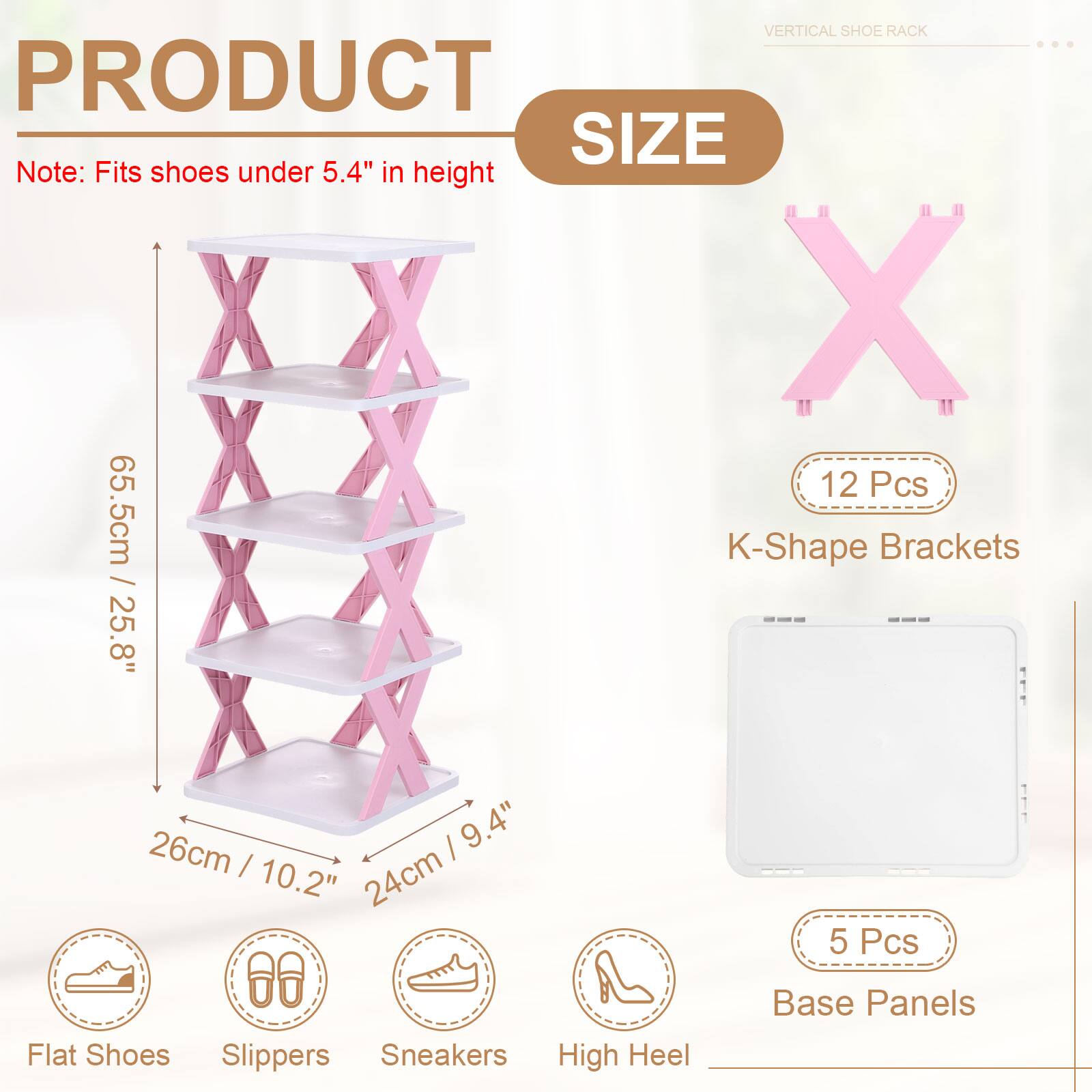 VERTICAL SHOE RACK

PRODUCT SIZE

Note: Fits shoes under 5.4" in height

12 Pcs K-Shape Brackets: 25.8" / 26cm

5 Pcs Flat Shoes Slippers Sneakers High Heel Base Panels