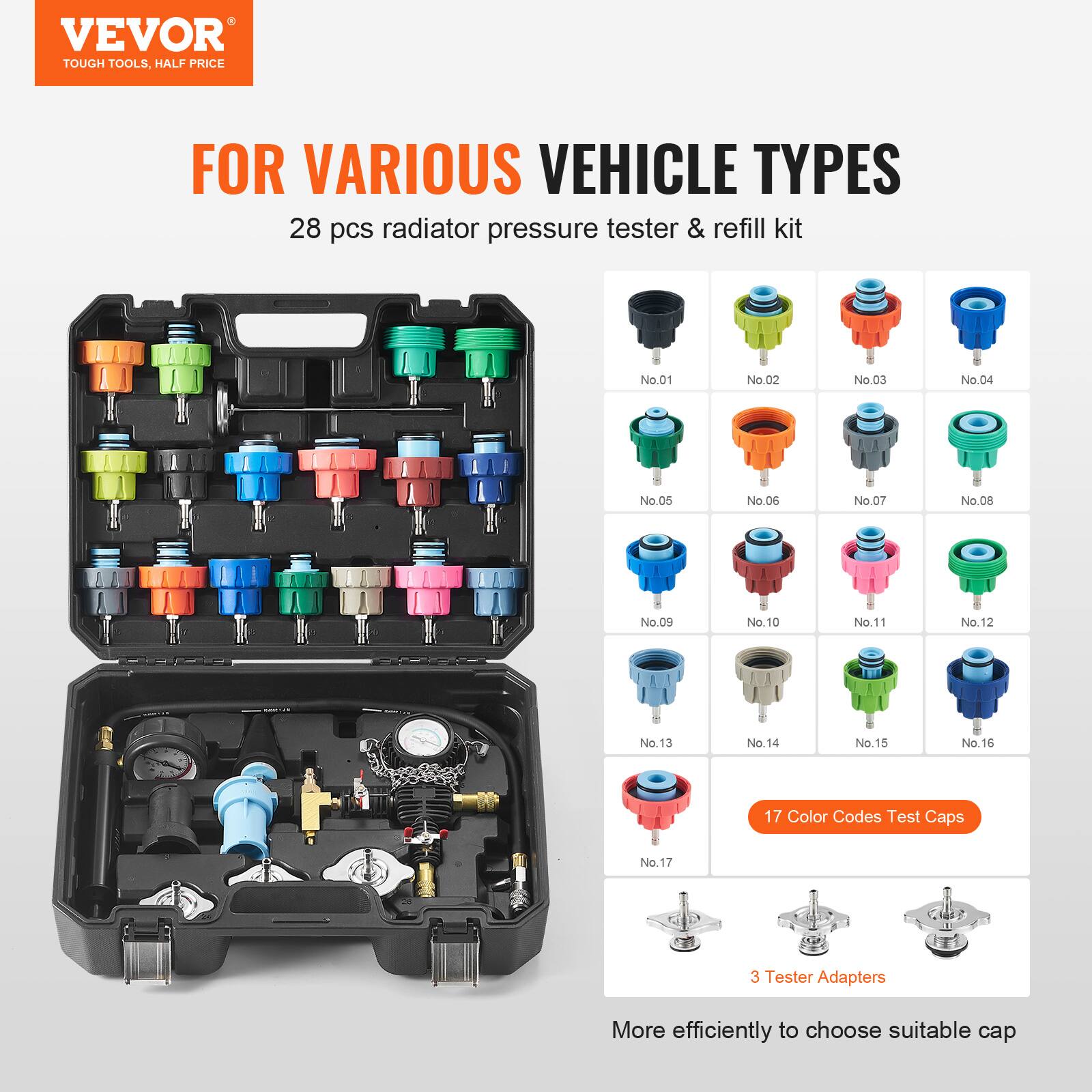 VEVOR TOUGH TOOLS. HALF PRICE FOR VARIOUS VEHICLE TYPES

28 pcs radiator pressure tester & refill kit

- No.01
- No.02
- No.03
- No.04
- No.05
- No.06
- No.07
- No.08
- No.09
- No.10
- No.11
- No.12
- No.13
- No.14
- No.15
- No.16
- No.17

17 Color Codes Test Caps

3 Tester Adapters

More efficiently to choose suitable cap