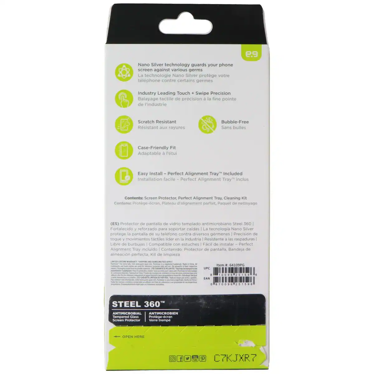Nano Silver technology guards your phone screen against various germs. La technologie Nano Silver protège votre téléphone contre certains germes. e.9 Industry Leading Touch + Swipe Precision. Balayage tactile de précision à la fine pointe de l'industrie. Scratch Resistant. Résistant aux rayures. Bubble-Free. Sans bulles. Case-Friendly Fit. Adaptable à l'étui. Easy Install. Installation facile. Perfect Alignment Tray" Included. Installation facile. Perfect Alignment Tray inclus. Contents: Screen Protector, Perfect Alignment Tray, Cleaning Kit. Contenu: Protège-écran, Plateau d'alignement parfait, Paquet de nettoyage (ES). Protector de pantalla de vidrio templado antimicrobiano. Steel 360°. Fortalecido y reforzado para soportar caldas. La tecnología Nano Silver protege la pantalla de su teléfono contra diversos gérmenes. Precisión de toque y movimientos táctiles líder en la industrie. Resistente a las raspaduras. Libre de burbujas. Compatible con estuches. Fácil de instalar. Perfect Alignment Tray incluido.