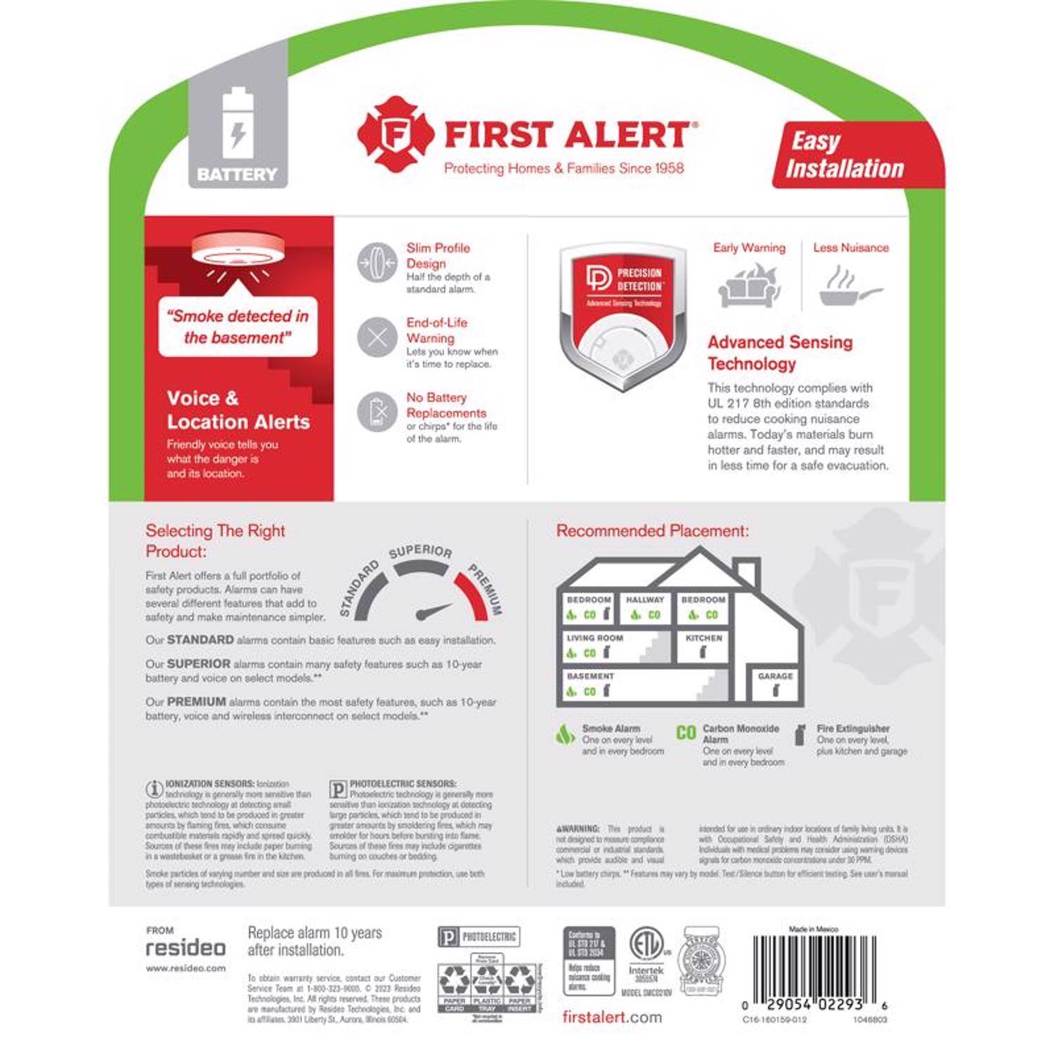 **BATTERY FIRST ALERT**  
Protecting Homes & Families Since 1958  
Easy Installation  

**Slim Profile**  
Half the height of a standard alarm.  

**End-of-Life Warning**  
Lets you know when it's time to replace.  

**No Battery Replacements**  
The life of the alarm.  

**Voice & Location Alerts**  
Friendly voice tells you what the danger is and its location.  

**Early Warning**  
Less Nuisance  

**PRECISION DETECTION**  
Advanced Sensing Technology  
This technology complies with UL 217 8th edition standards to reduce cooking nuisance alarms. Today's materials burn hotter and faster, and may result in less time for a safe evacuation.  

**Selecting The Right Product:**  
First Alert offers a full portfolio of safety products. Alarms can have several different features that add to safety and make maintenance simpler.  
- **STANDARD** alarms contain basic features such as easy installation.  
- **SUPERIOR** alarms contain many safety features such as 10-year battery and voice on select models.  
- **PREMIUM** alarms contain the most safety features, such as 10-year battery, voice and wireless interconnect on select models.