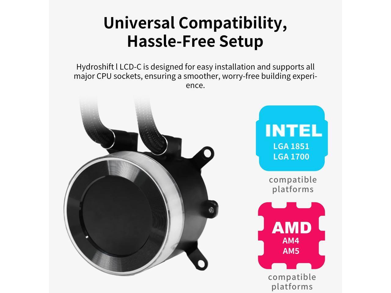 Universal Compatibility, Hassle-Free Setup

Hydroshift I LCD-C is designed for easy installation and supports all major CPU sockets, ensuring a smoother, worry-free building experience.

INTEL  
LGA 1851  
LGA 1700  
compatible platforms

AMD  
AM4  
AM5  
compatible platforms