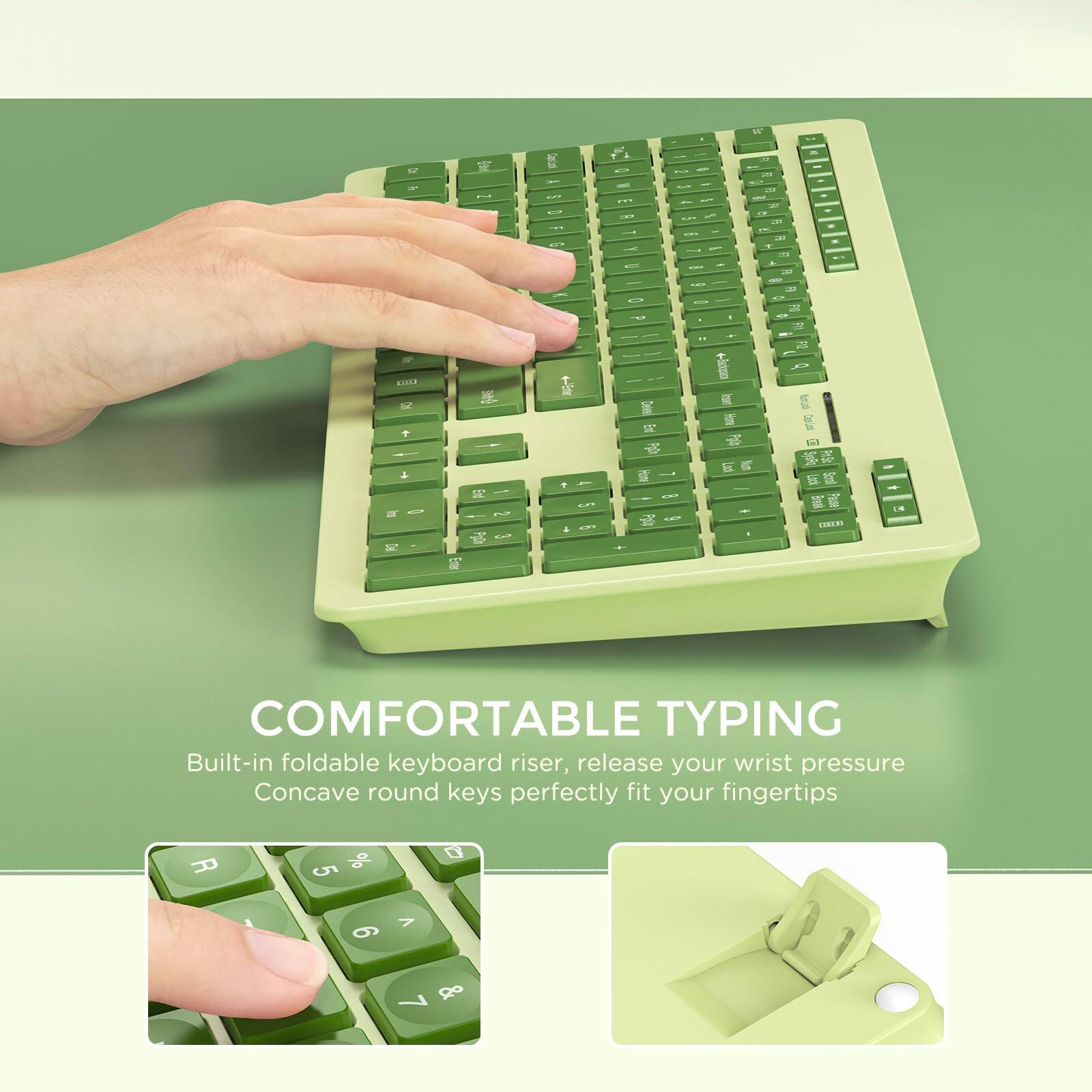 COMFORTABLE TYPING

Built-in foldable keyboard riser, release your wrist pressure

Concave round keys perfectly fit your fingertips