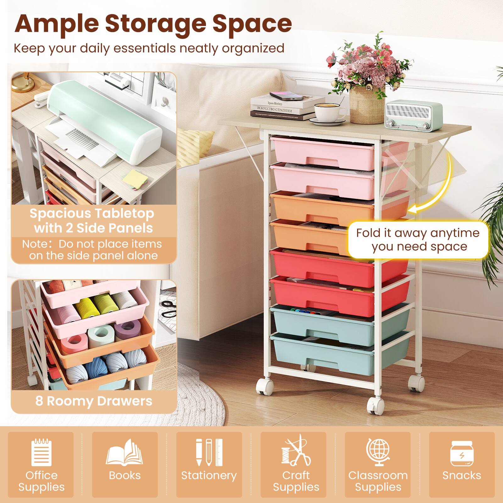 Ample Storage Space  
Keep your daily essentials neatly organized

Spacious Tabletop with 2 Side Panels  
Note: Do not place items on the side panel alone

Fold it away anytime you need space

8 Roomy Drawers

Office Supplies  
Books  
Stationery  
Craft Supplies  
Classroom Supplies  
Snacks