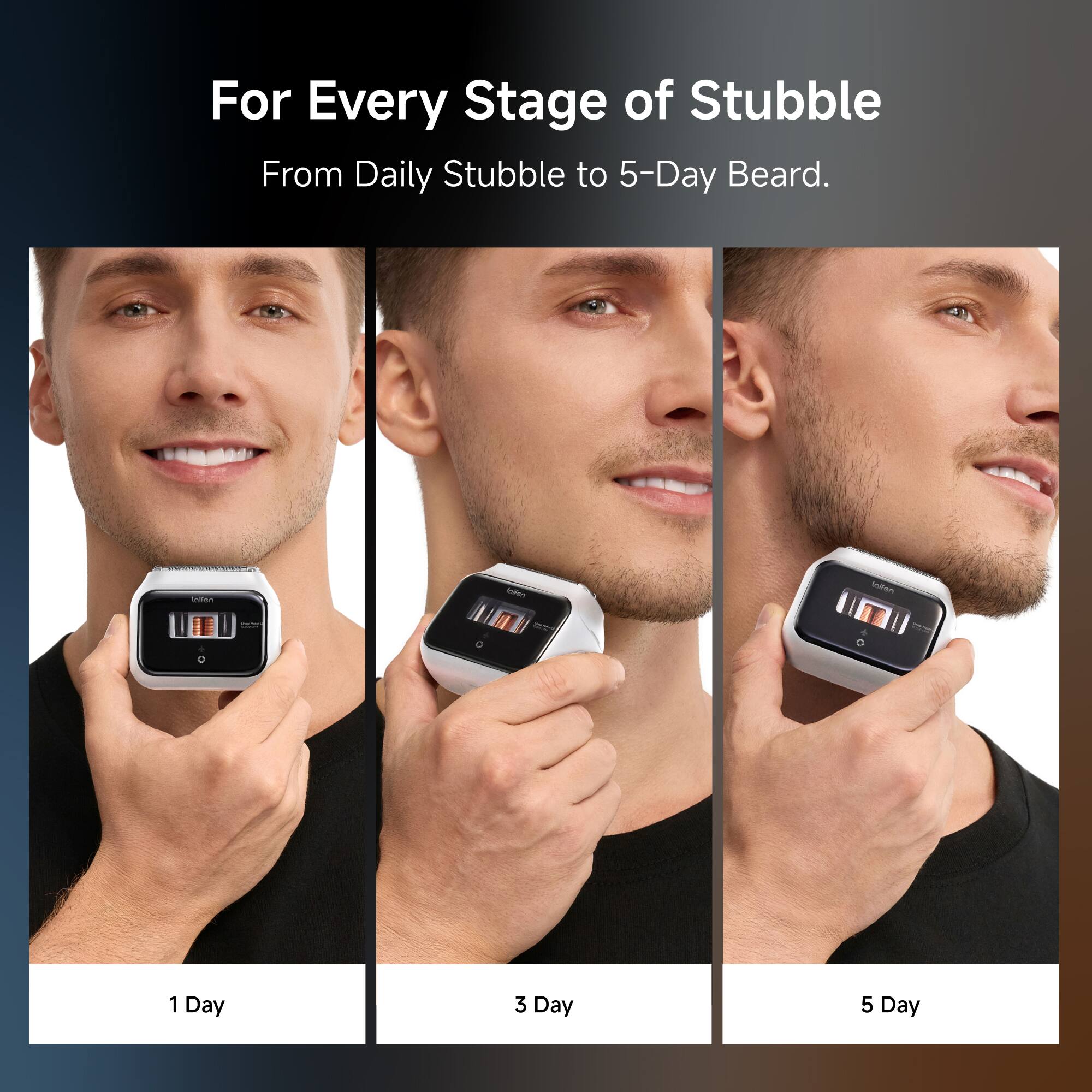 For Every Stage of Stubble  
From Daily Stubble to 5-Day Beard.

1 Day  
3 Day  
5 Day