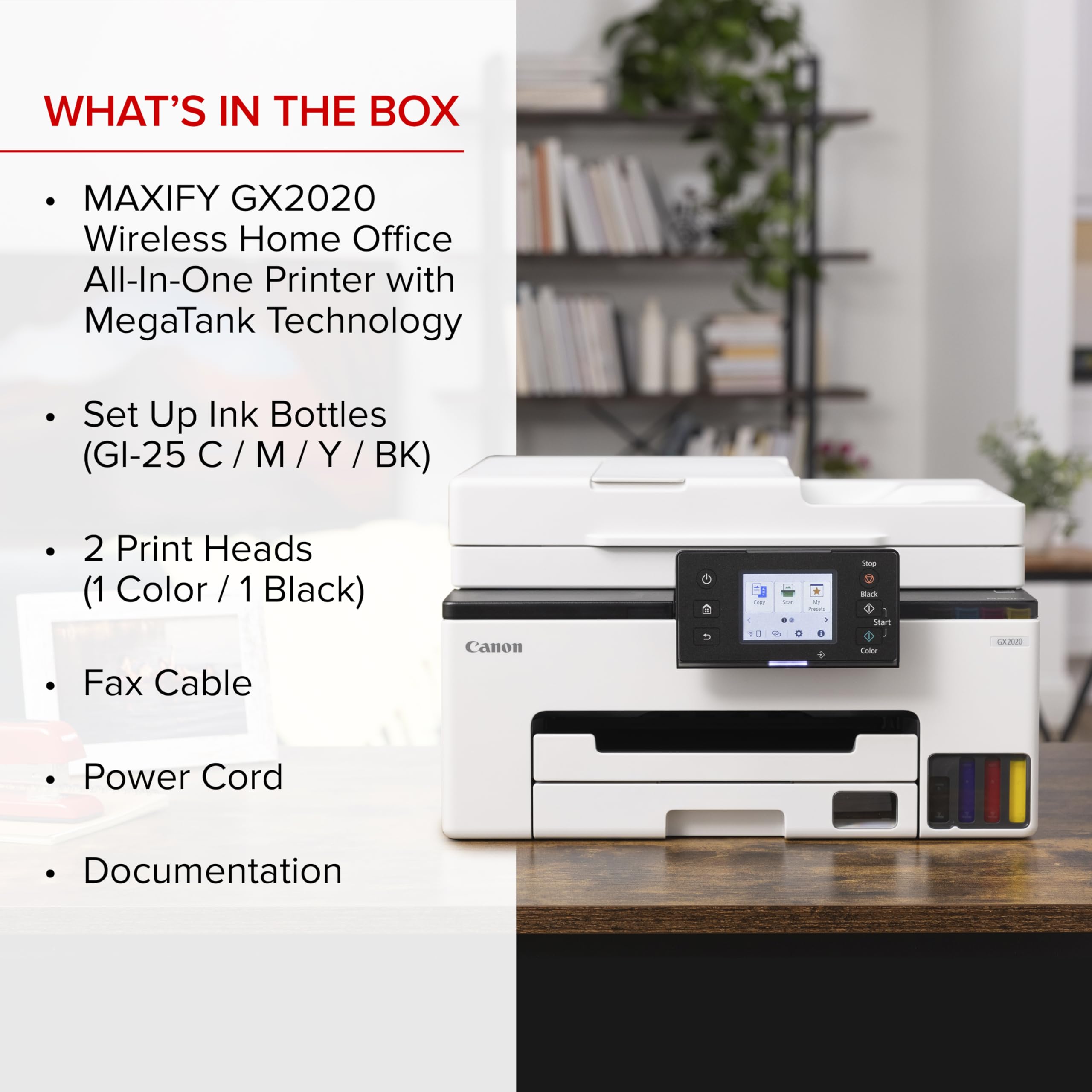 WHAT'S IN THE BOX

- MAXIFY GX2020 Wireless Home Office All-In-One Printer with MegaTank Technology
- Set Up Ink Bottles (GI-25 C / M / Y / BK)
- 2 Print Heads (1 Color / 1 Black)
- Fax Cable
- Power Cord
- Documentation
