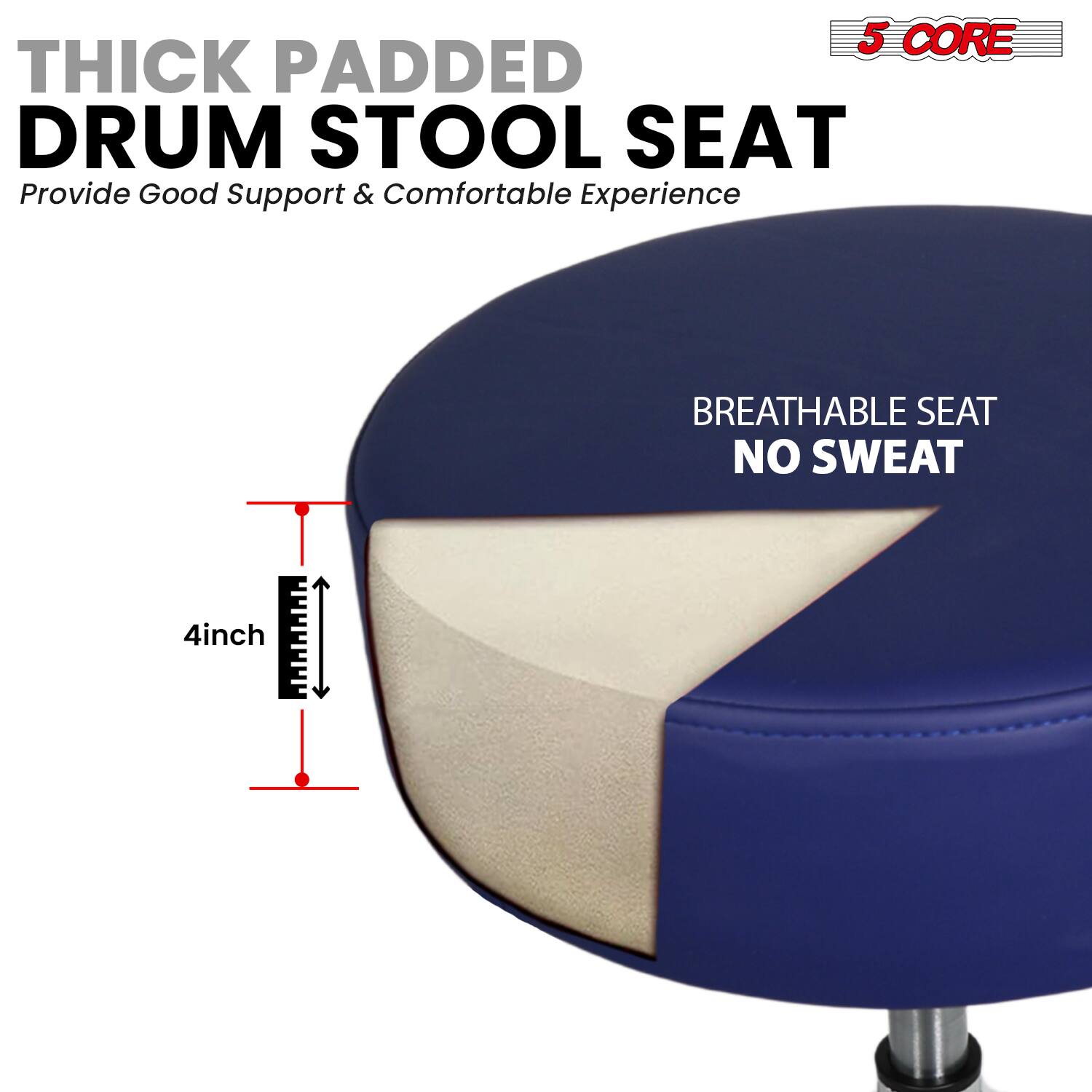 5 CORE THICK PADDED DRUM STOOL SEAT  
Provide Good Support & Comfortable Experience  

BREATHABLE SEAT  
NO SWEAT  

4inch