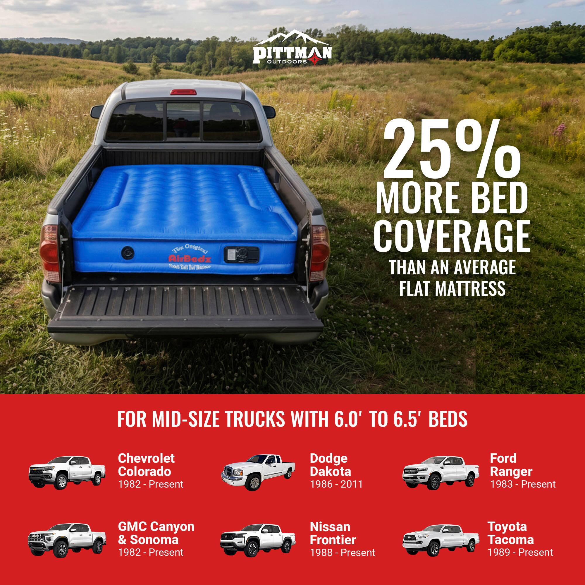 PITTMAN OUTDOORS

The OH AirBedz Tite

- 25% MORE BED COVERAGE THAN AN AVERAGE FLAT MATTRESS

FOR MID-SIZE TRUCKS WITH 6.0' TO 6.5' BEDS

- Chevrolet Colorado 1982-Present
- Dodge Dakota 1986-2011
- Ford Ranger 1983 - Present
- GMC Canyon & Sonoma 1982 - Present
- Nissan Frontier 1988 - Present
- Toyota Tacoma 1989 - Present