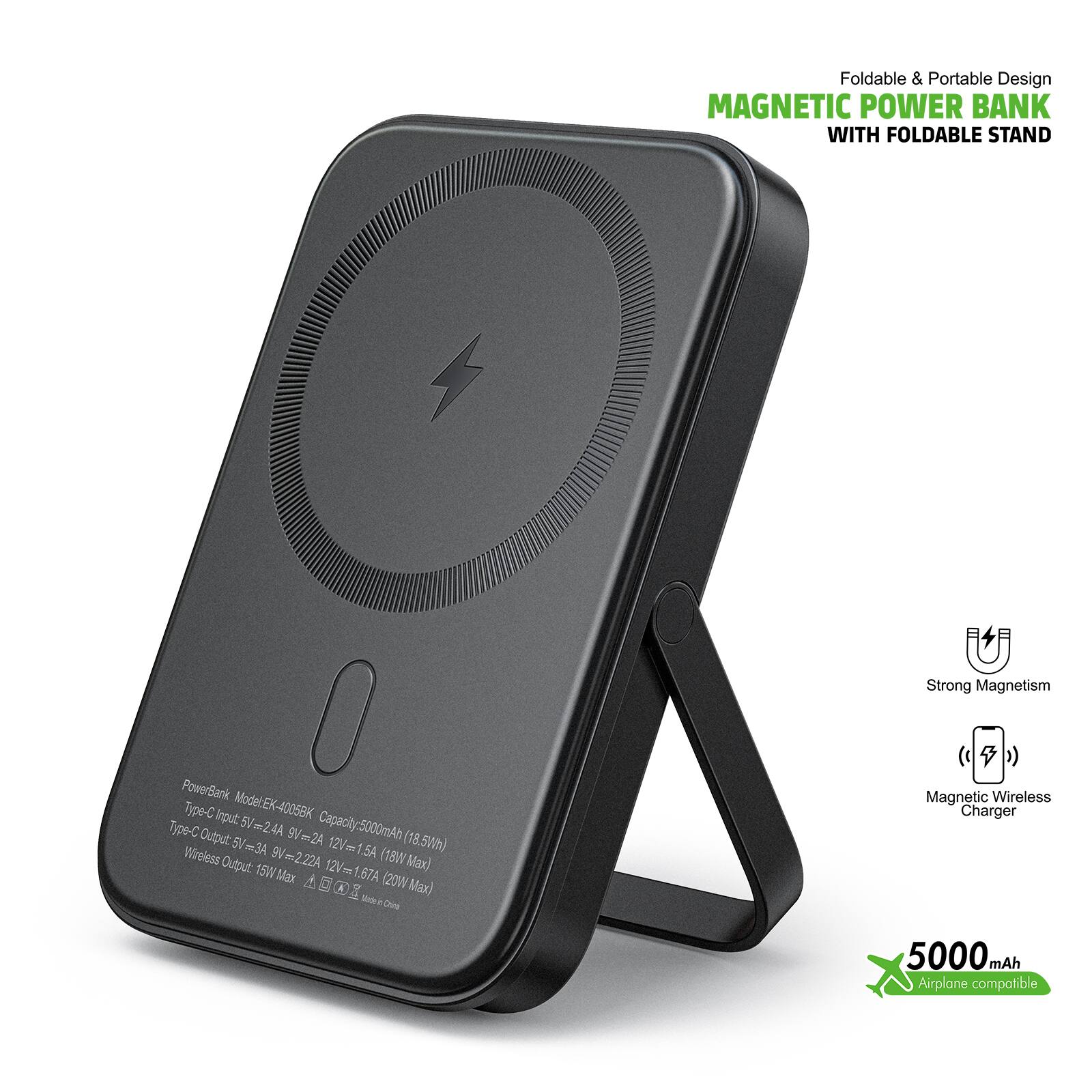 Foldable & Portable Design MAGNETIC POWER BANK WITH FOLDABLE STAND

Strong Magnetism

PowerBank
Type-C Input Model:EX-4005BK
Type-C Output 5V=2.4A 9V2A Capacity:5000mAh (18.5Wh) 5/m3A 12V 1.54
Wireless Output 9m2.22A (18W Max) 15W Max 12Vmm1 1.67A d

Magnetic Wireless Charger

5000mAh
Airplane compatible