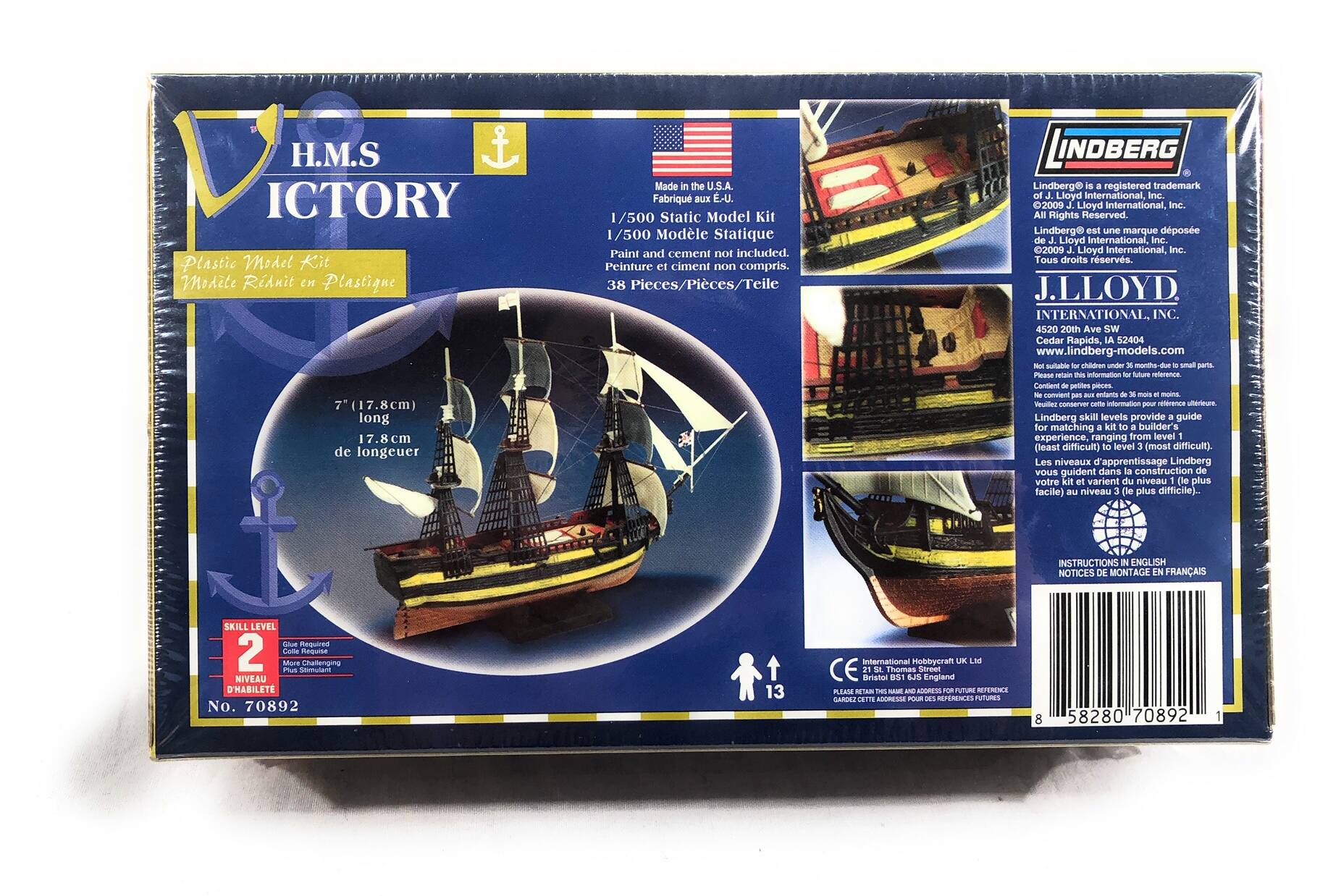 H.M.S. VICTORY  
Plastic Model Kit  
Modèle Réduit en Plastique  

7" (17.8cm) long  
17.8 cm de longueur  

Made in the U.S.A.  
Fabriqué aux E-U.  

1/500 Static Model Kit  
1/500 Modèle Statique  

Paint and cement not included.  
Peinture et ciment non compris.  

38 Pieces/Pièces/Taille  

Lindberg® is a registered trademark of J.Lloyd International, Inc.  
Lindberg® est une marque déposée de J.Lloyd International, Inc.  
© 2009 J.Lloyd International, Inc. All Rights Reserved.  
Tous droits réservés.  

J.LLOYD INTERNATIONAL, INC.  
4520 20th Ave SW  
Cedar Rapids, IA 52404  
www.lindberg-models.com  

Skill Level 2  
Niveau 2  
Guide Required  
Guide Requis  
More Challenging  
Plus Difficile  

No. 70892  

International Hobbycraft UK Ltd  
Bristol, England  
Please retain