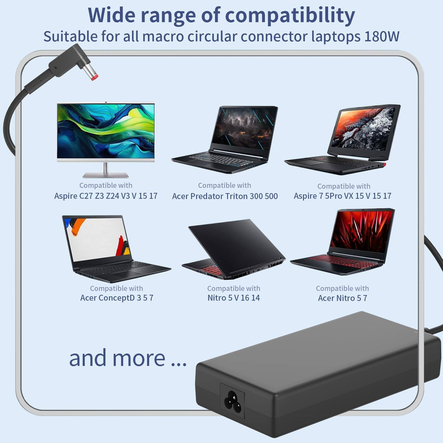 Wide range of compatibility  
Suitable for all macro circular connector laptops 180W  

Compatible with:  
- Aspire C27 Z3 Z24 V3 V 15 17  
- Acer Predator Triton 300 500  
- Aspire 7 5Pro XV 15 V 15 17  
- Acer ConceptD 3 5 7  
- Nitro 5 V 16 14  
- Acer Nitro 5 7  

and more...