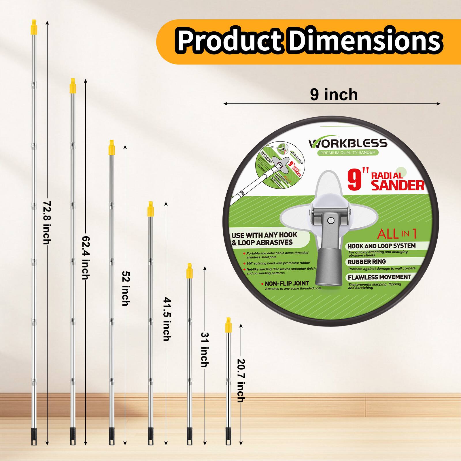 Product Dimensions:  
9 inch  
72.8 inch  
62.4 inch  
52 inch  
41.5 inch  
31 inch  
20.7 inch  

WORKBLESS PREMIUM QUALITY SANDER  
9" RADIAL SANDER  

USE WITH ANY HOOK & LOOP ABRASIVES  
- Portable and detachable hook & loop threaded abrasive sheets and changing  
- 360 rotating head with protective rubber  
- Netting sanding disc has smoother finish and less dust  
- Non-flip joint  
- Attaches to any chrome-finished pole  

ALL IN 1  
- HOOK AND LOOP SYSTEM  
- RUBBER RING  
- FLAWLESS MOVEMENT  
- NON-FLIP JOINT  
- Prevents skipping, flipping, and scratching