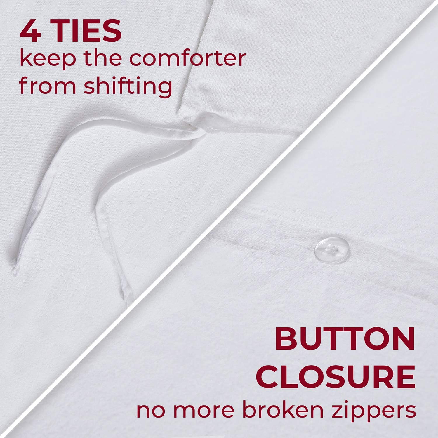 4 TIES  
keep the comforter from shifting  

BUTTON CLOSURE  
no more broken zippers