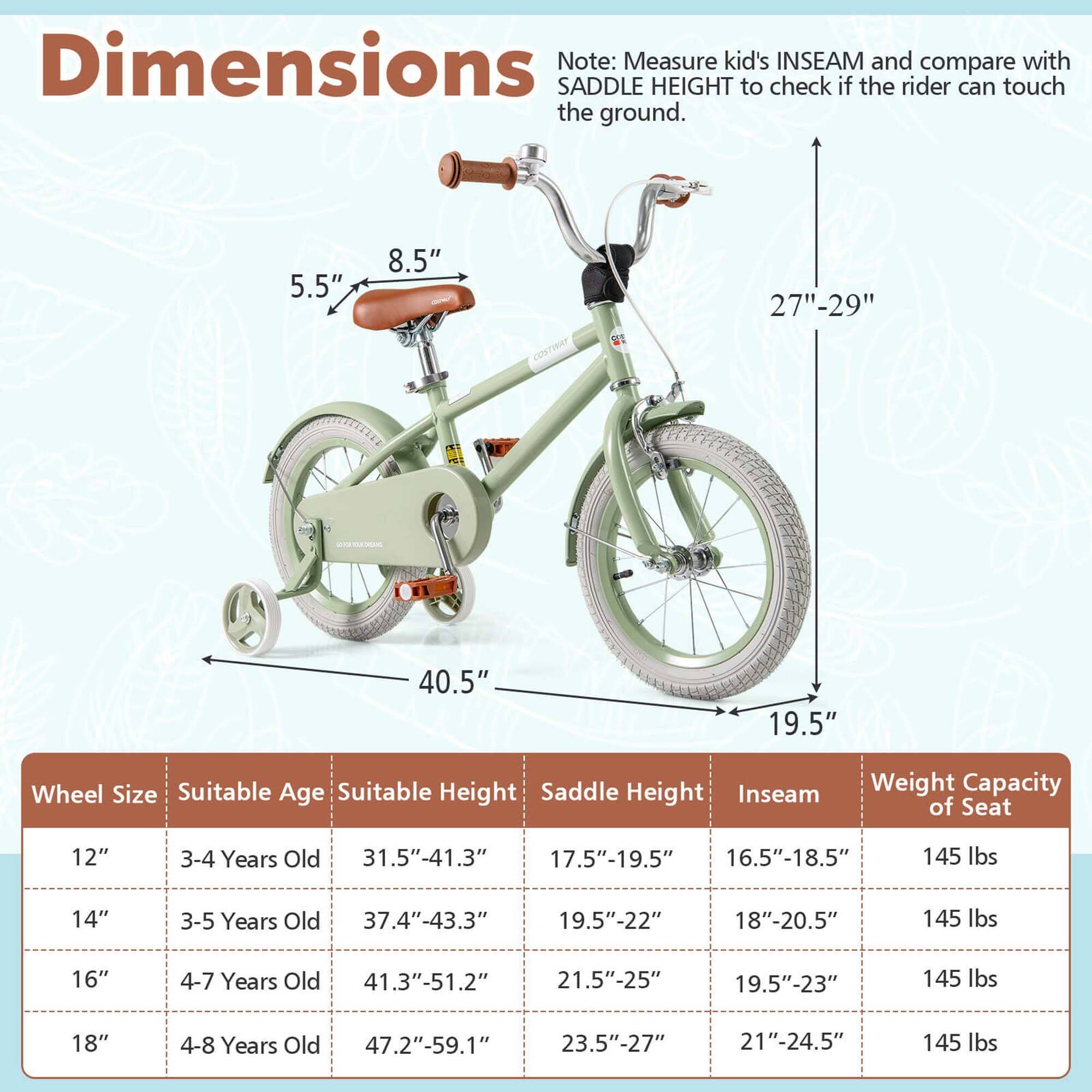 **Dimensions**

Note: Measure kid's INSEAM and compare with SADDLE HEIGHT to check if the rider can touch the ground.

- 5.5"
- 8.5"
- 27"-29"
- 40.5"
- 19.5"

**Wheel Size** | **Suitable Age** | **Suitable Height** | **Saddle Height** | **Inseam** | **Weight Capacity of Seat**
--- | --- | --- | --- | --- | ---
12" | 3-4 Years Old | 31.5"-41.3" | 17.5"-19.5" | 16.5"-18.5" | 145 lbs
14" | 3-5 Years Old | 37.4"-43.3" | 19.5"-22" | 18"-20.5" | 145 lbs
16" | 4-7 Years Old | 41.3"-51.2" | 21.5"-25" | 19.5"-23" | 14