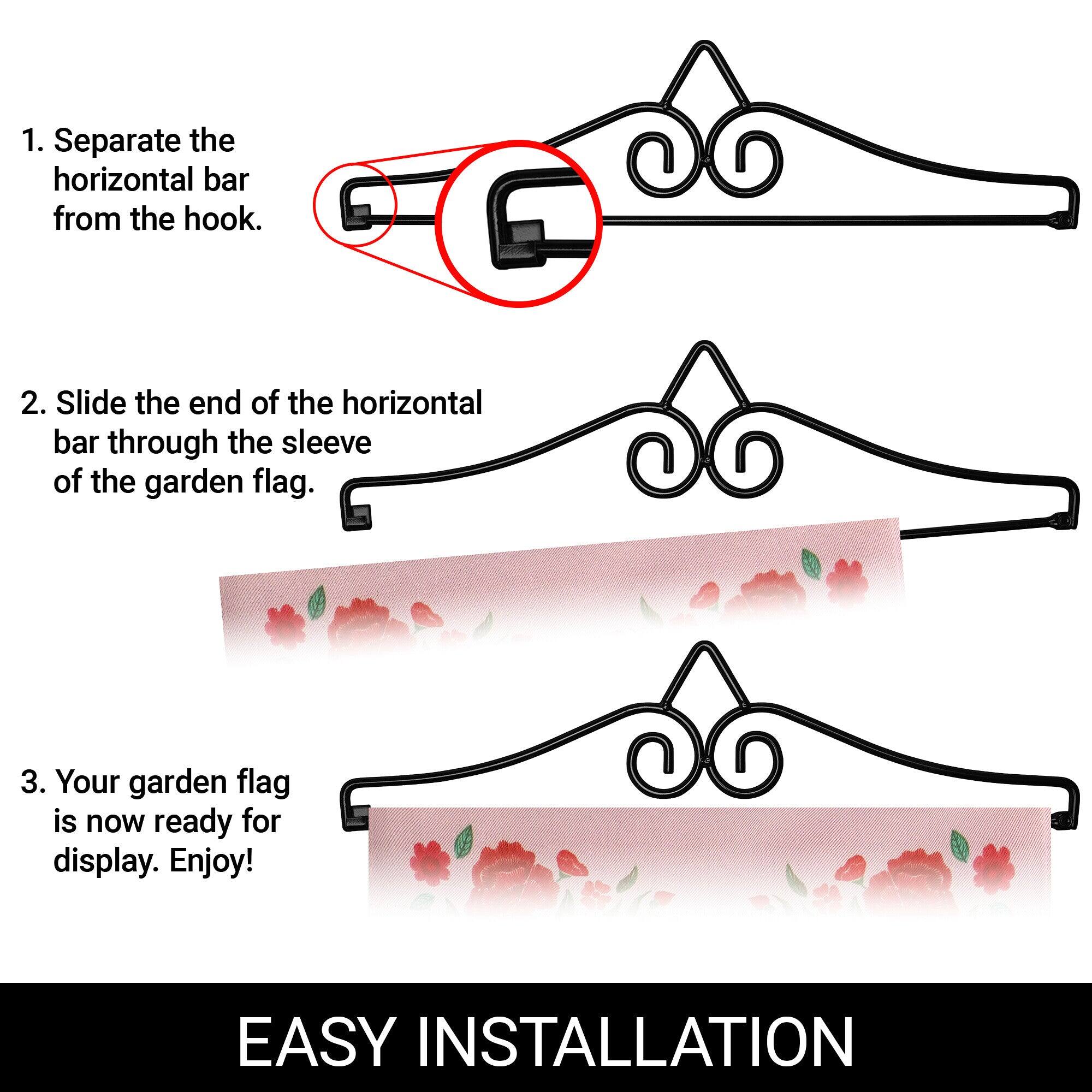 1. Separate the horizontal bar from the hook.

2. Slide the end of the horizontal bar through the sleeve of the garden flag.

3. Your garden flag is now ready for display. Enjoy!

EASY INSTALLATION