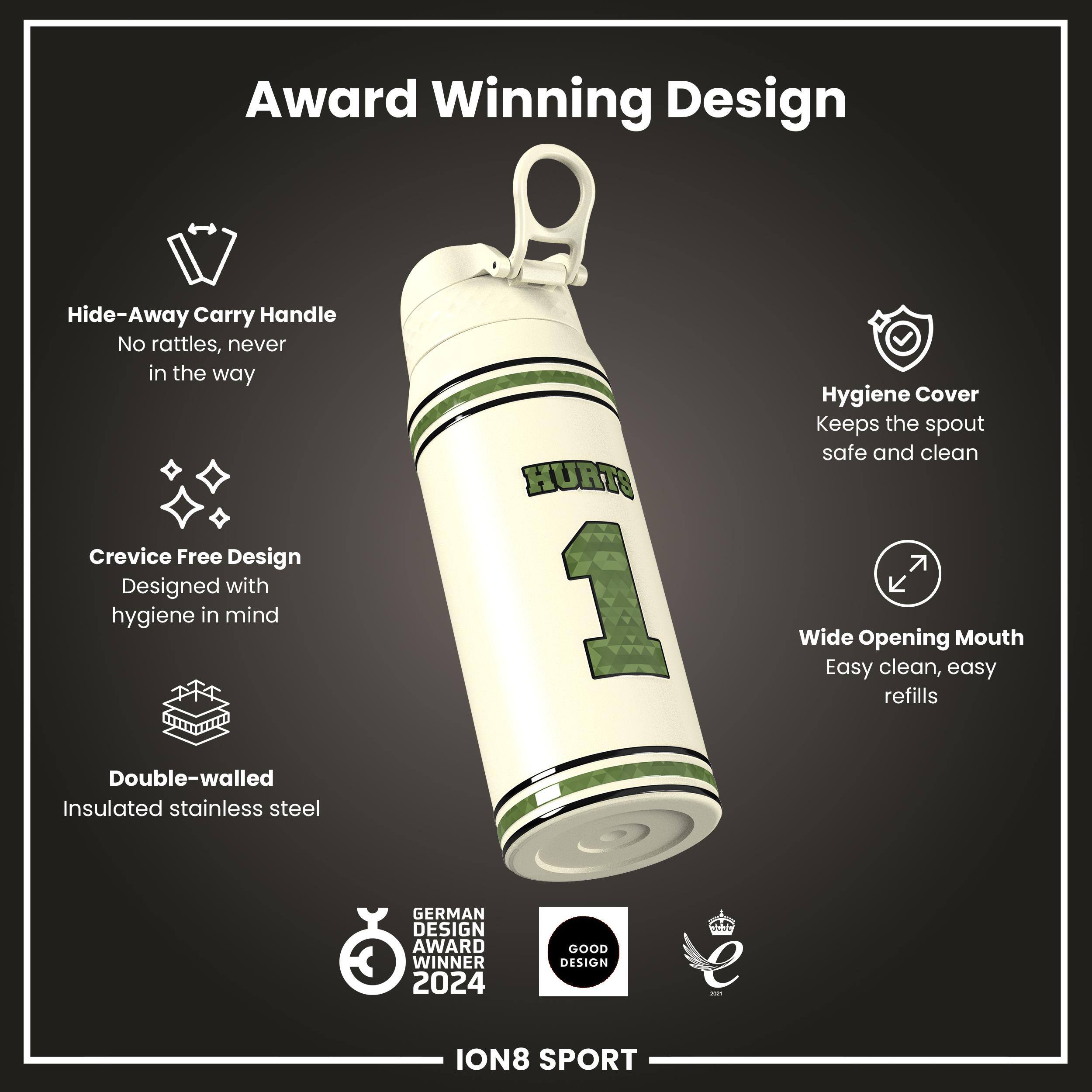 Award Winning Design

- Hide-Away Carry Handle
  - No rattles, never in the way

- Crevice Free Design
  - Designed with hygiene in mind

- Double-walled
  - Insulated stainless steel

- Hygiene Cover
  - Keeps the spout safe and clean

- Wide Opening Mouth
  - Easy clean, easy refills

GERMAN DESIGN AWARD WINNER 2024

GOOD DESIGN

ION8 SPORT