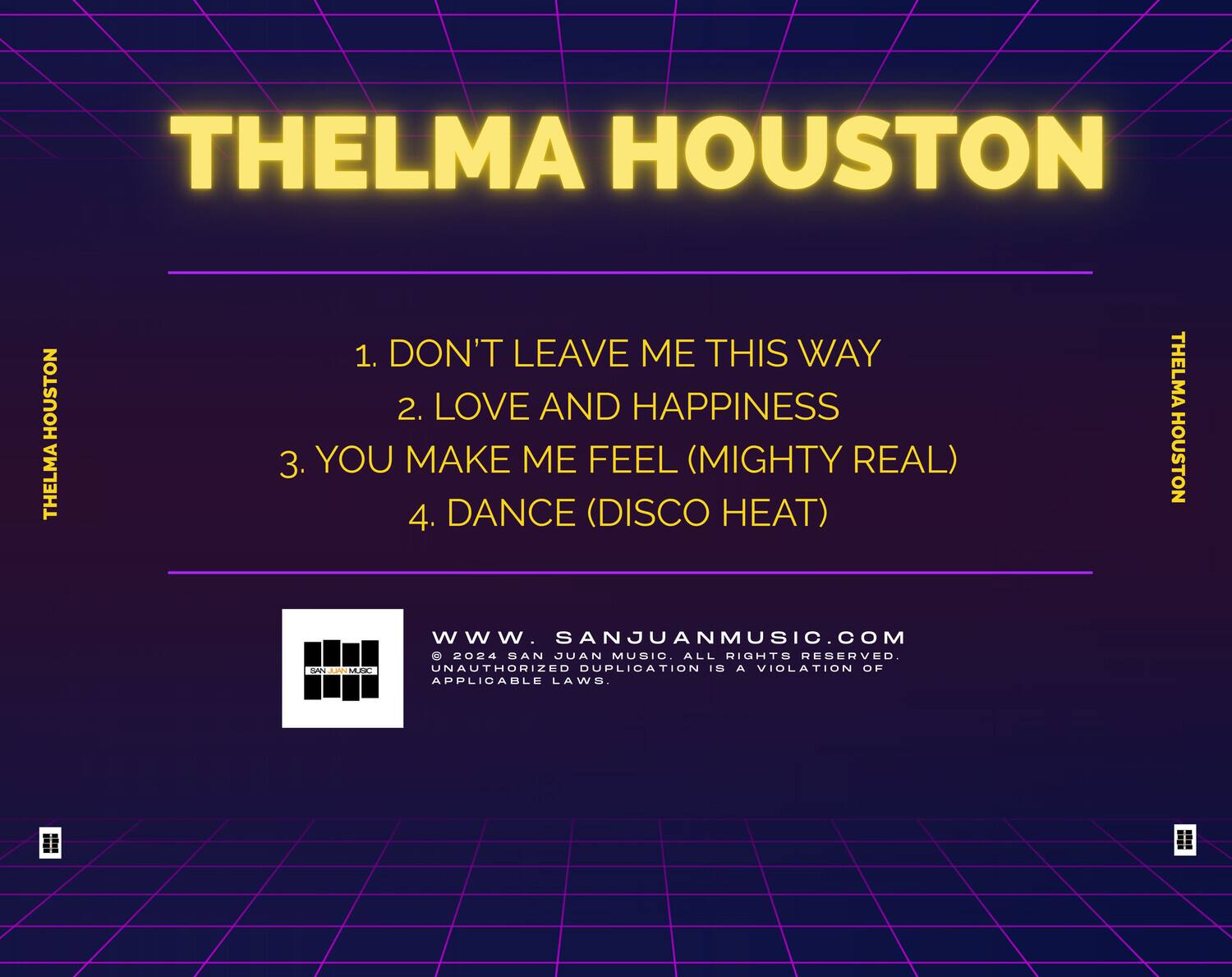 THELMA HOUSTON

1. DON'T LEAVE ME THIS WAY  
2. LOVE AND HAPPINESS  
3. YOU MAKE ME FEEL (MIGHTY REAL)  
4. DANCE (DISCO HEAT)  

THELMA HOUSTON  
www.SANJUANMUSIC.COM  
© 2024 SAN JUAN MUSIC. ALL RIGHTS RESERVED.  
UNAUTHORIZED DUPLICATION IS A VIOLATION OF APPLICABLE LAWS.