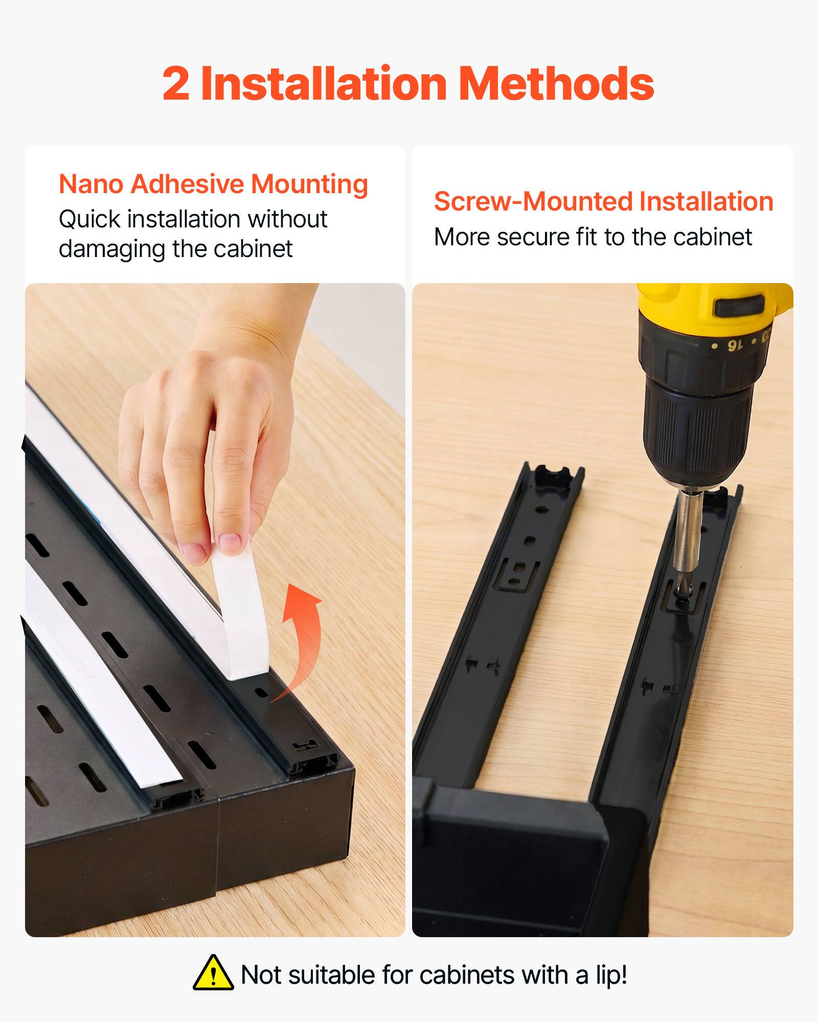2 Installation Methods

Nano Adhesive Mounting
Quick installation without damaging the cabinet

Screw-Mounted Installation
More secure fit to the cabinet

Not suitable for cabinets with a lip!