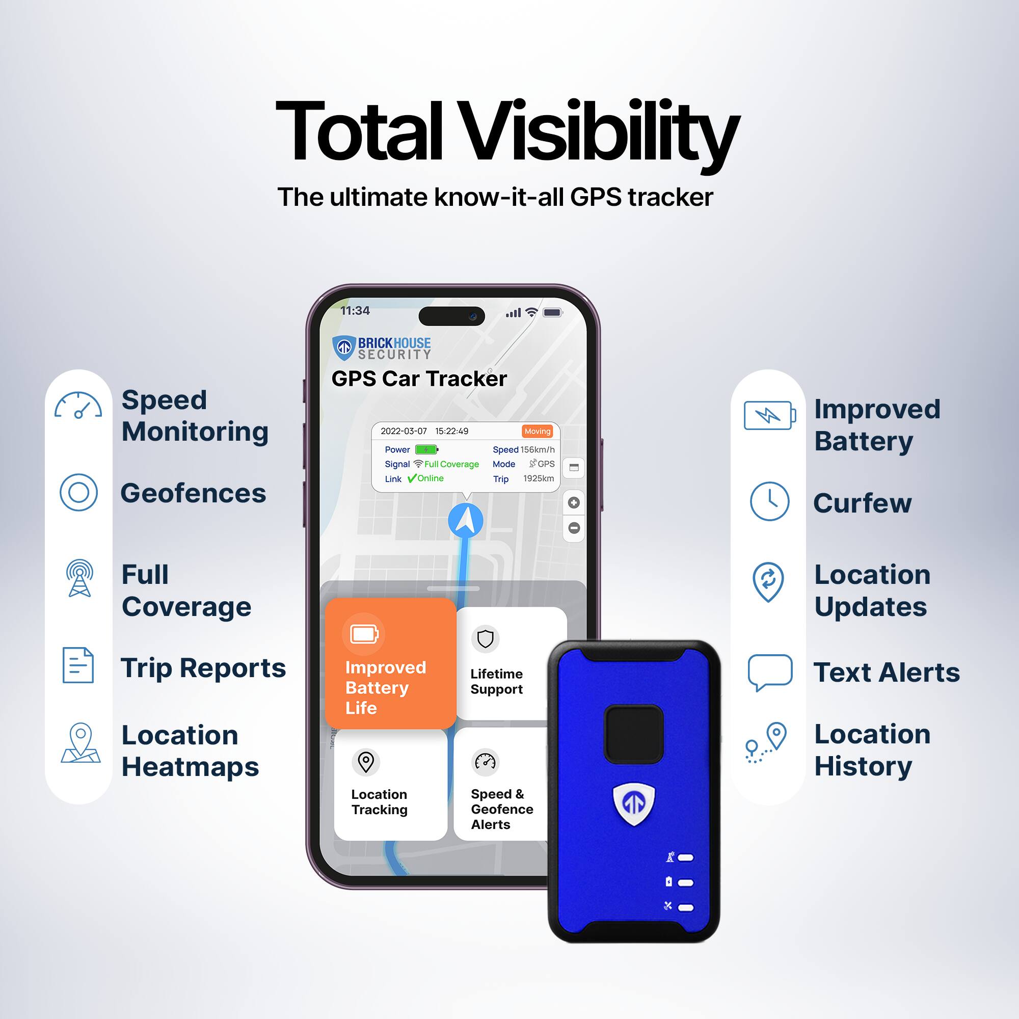 Total Visibility  
The ultimate know-it-all GPS tracker  

- Speed Monitoring  
- Geofences  
- Full Coverage  
- Trip Reports  
- Location Heatmaps  
- Improved Battery Life  
- Lifetime Support & Warranty  
- Location Tracking  
- Speed & Geofence Alerts  
- Improved Battery  
- Curfew  
- Location Updates  
- Text Alerts  
- Location History