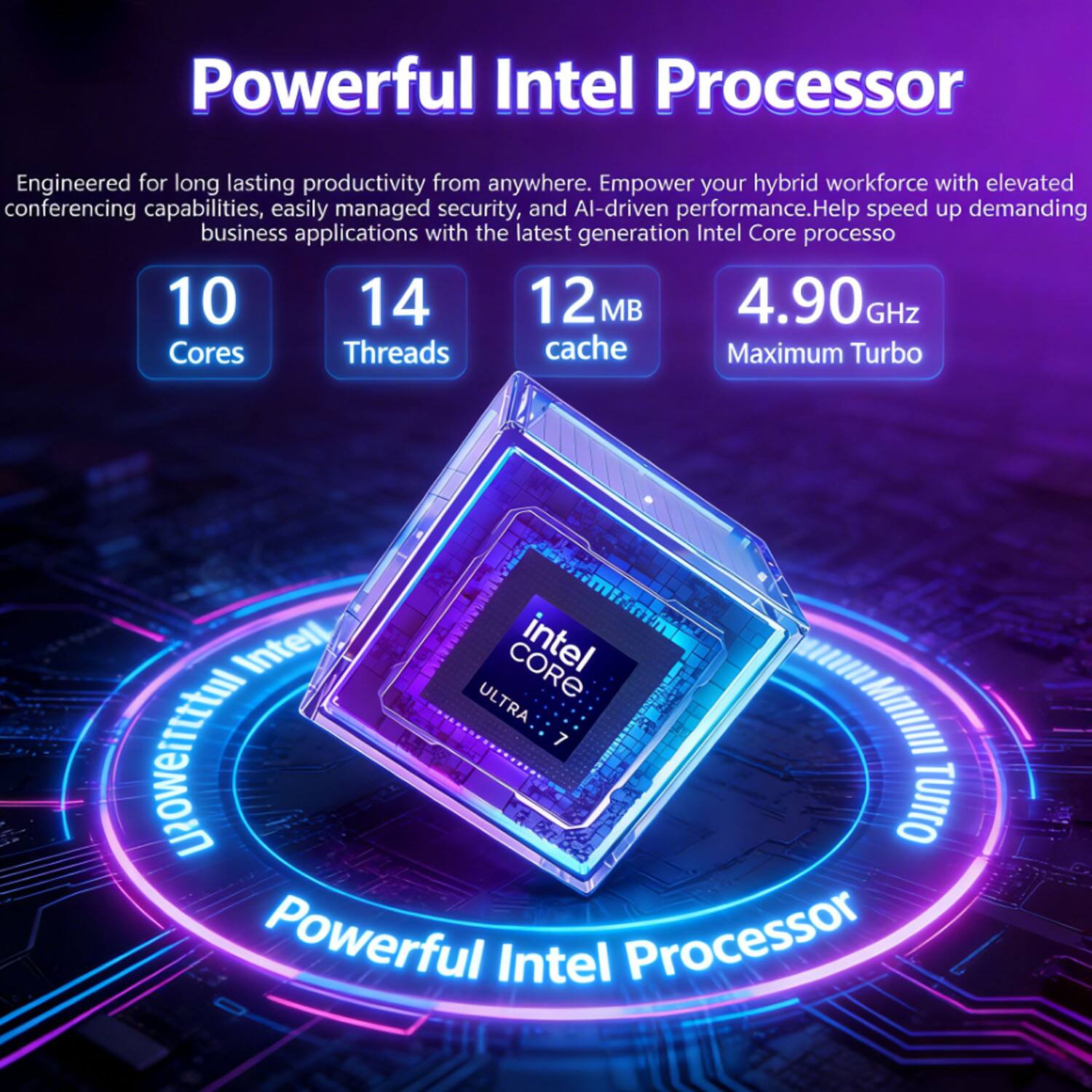 Powerful Intel Processor

Engineered for long-lasting productivity from anywhere. Empower your hybrid workforce with elevated conferencing capabilities, easily managed security, and AI-driven performance. Help speed up demanding business applications with the latest generation Intel Core processo

10 Cores  
14 Threads  
12 MB cache  
4.90 GHz Maximum Turbo

Intel Core i7  
ULTRA