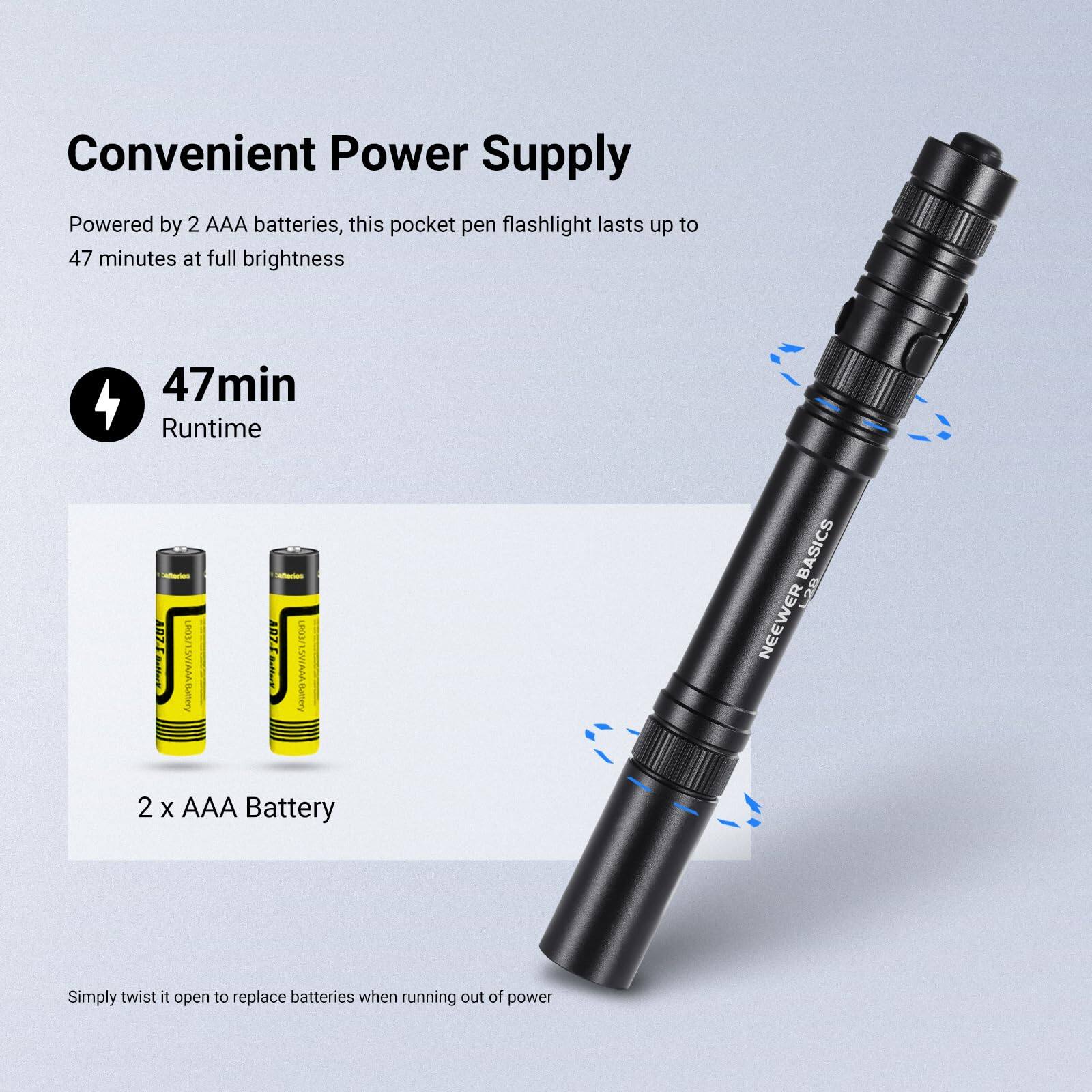 Convenient Power Supply

Powered by 2 AAA batteries, this pocket pen flashlight lasts up to 47 minutes at full brightness

47min Runtime

2 x AAA Battery

Simply twist it open to replace batteries when running out of power