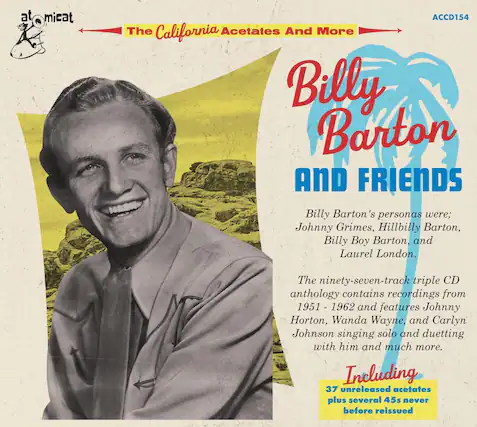 atOMICAT
ACCD154
The California Acetates And More
Billy Barton And Friends
Billy Barton's personas were:
Johnny Grimes, Hillbilly Barton, Billy Boy Barton, and Laurel London.
The ninety-seven-track triple CD anthology contains recordings from 1951 - 1962 and features Johnny Horton, Wanda Wayne, and Carlyn Johnson singing solo and duetting with him and much more.
Including
37 unreleased acetates plus several 45s never before reissued