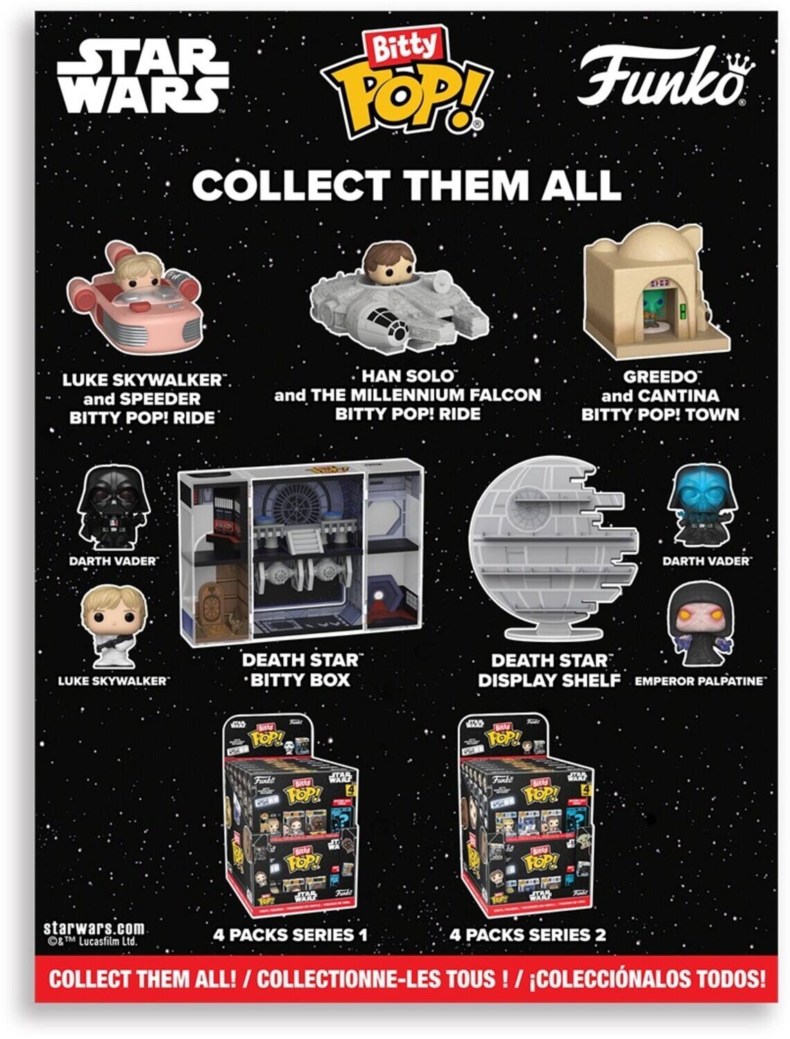 STAR WARS BITTY POP! COLLECT THEM ALL

- LUKE SKYWALKER and SPEEDER BITTY POP! RIDE
- HAN SOLO and THE MILLENNIUM FALCON BITTY POP! RIDE
- GREEDO and CANTINA BITTY POP! TOWN
- DARTH VADER
- LUKE SKYWALKER
- DEATH STAR BITTY BOX
- DEATH STAR DISPLAY SHELF
- EMPEROR PALPATINE

4 PACKS SERIES 1
4 PACKS SERIES 2

COLLECT THEM ALL! / COLLECTIONNE-LES TOUS! / COLECCIONALOS TODOS!

starwars.com
© & TM Lucasfilm Ltd.