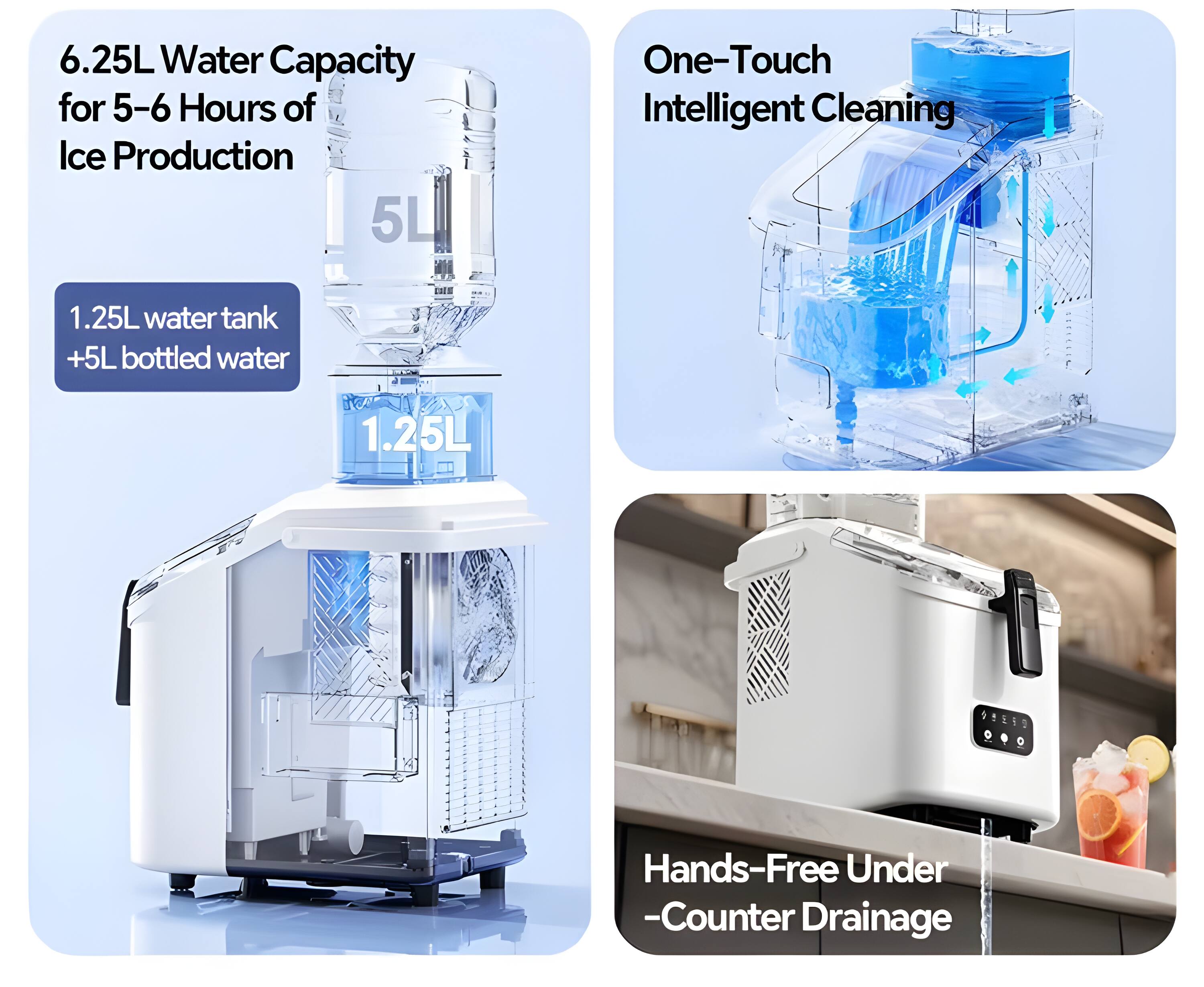 6.25L Water Capacity for 5-6 Hours of Ice Production  
5L One-Touch Intelligent Cleaning  
1.25L water tank + 5L bottled water  
1.25L  
Hands-Free Under-Counter Drainage