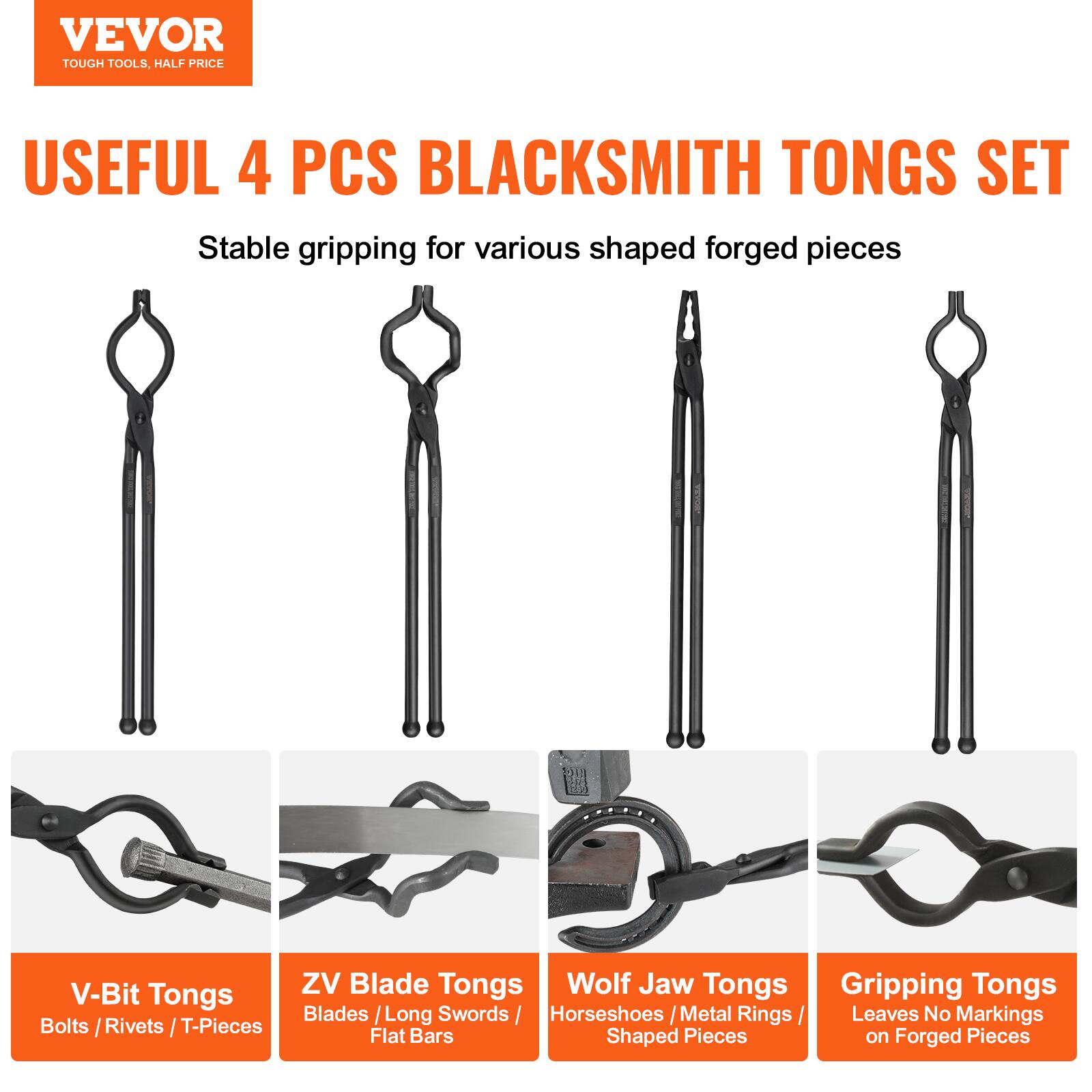 VEVOR  
TOUGH TOOLS, HALF PRICE  

USEFUL 4 PCS BLACKSMITH TONGS SET  
Stable gripping for various shaped forged pieces  

- V-Bit Tongs  
  Bolts / Rivets / T-Pieces  

- ZV Blade Tongs  
  Blades / Long Swords / Flat Bars  

- Wolf Jaw Tongs  
  Horseshoes / Metal Rings / Shaped Pieces  

- Gripping Tongs  
  Leaves No Markings on Forged Pieces