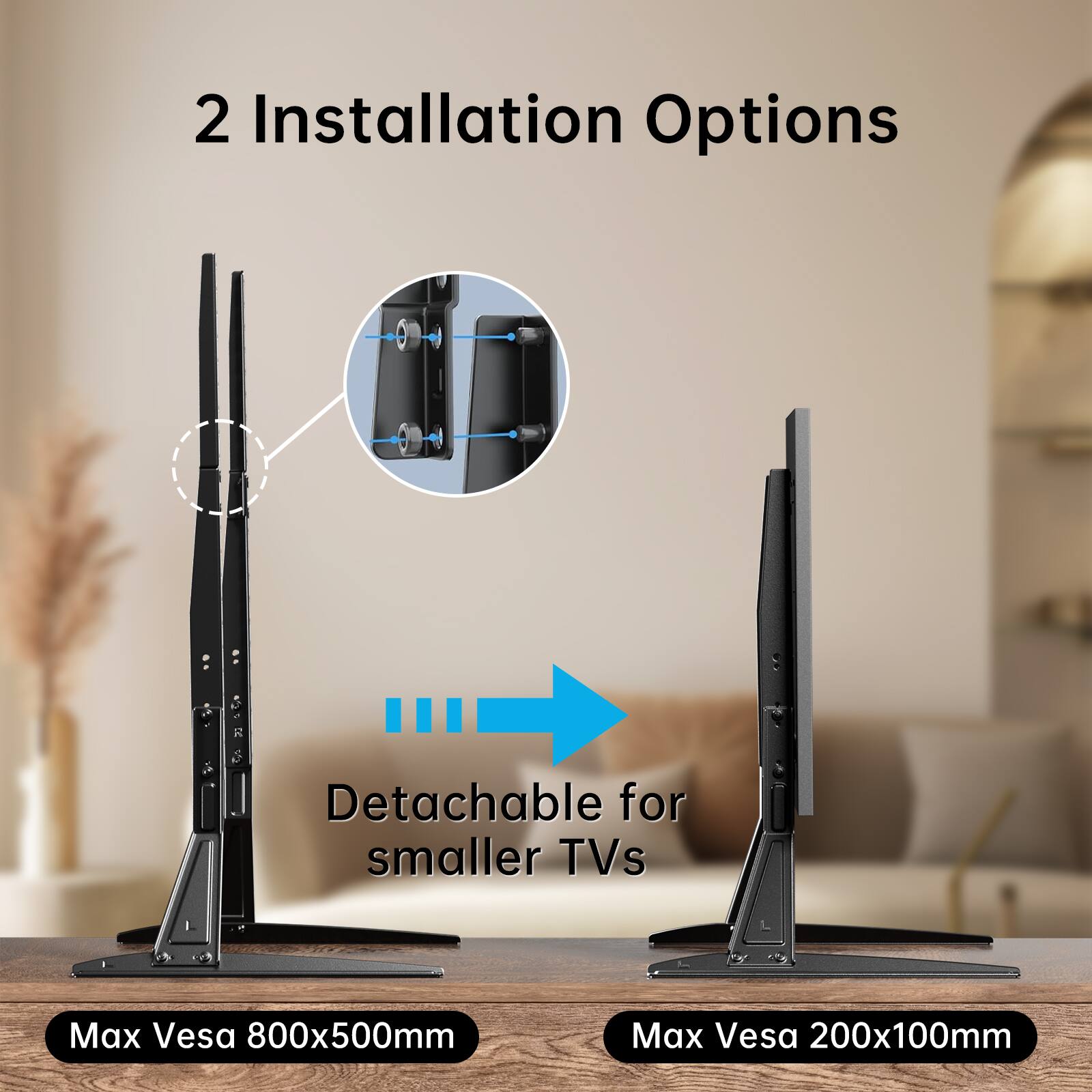 2 Installation Options

Detachable for smaller TVs

Max Vesa 800x500mm

Max Vesa 200x100mm