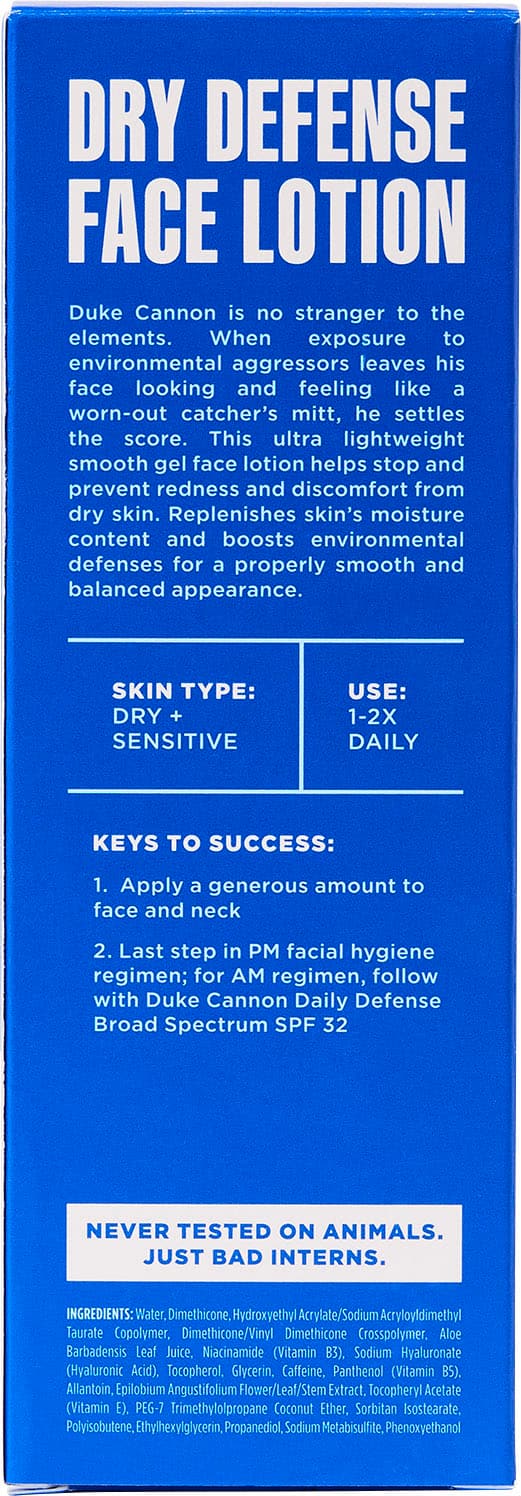 DRY DEFENSE FACE LOTION
Duke Cannon is no stranger to the elements. When exposure to environmental aggressors leaves his face looking and feeling like a worn-out catcher's mitt, he settles the score. This ultra lightweight smooth gel face lotion helps stop and prevent redness and discomfort from dry skin. Replenishes skin's moisture content and boosts environmental defenses for a properly smooth and balanced appearance.
SKIN TYPE: DRY + SENSITIVE
USE: 1-2X DAILY
KEYS TO SUCCESS:
1. Apply a generous amount to face and neck
2. Last step in PM facial hygiene regimen; for AM regimen, follow with Duke Cannon Daily Defense Broad Spectrum SPF 32
NEVER TESTED ON ANIMALS. JUST BAD INTERNS.
INGREDIENTS:
Water, Dimethicone, Hydroxyethyl /Sodium Acryloyldimethyl Taurate Copolymer, Dimethicone/Vinyl Dimethicone Crosspolymer. Aloe Barbadensis Leaf Juice, Niacinamide (Vitamin B3), Sodium Hyaluronate (Hyaluronic Acid), Tocopherol, Glycerin, Caffeine, Panthenol