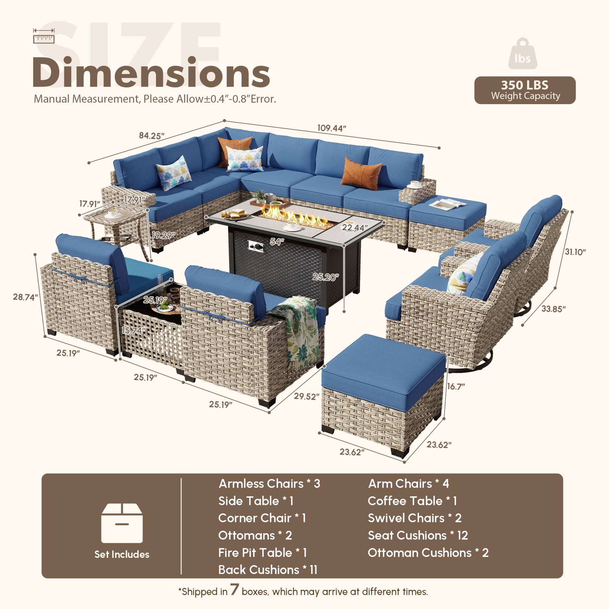 **Dimensions**  
Manual Measurement, Please Allow±0.4"-0.8" Error.

**Weight Capacity**  
350 LBS

**Dimensions**  
- 109.44"  
- 84.25"  
- 28.74"  
- 25.19"  
- 25.19"  
- 25.19"  
- 29.52"  
- 23.62"  
- 23.62"  
- 31.10"  
- 25.20"  
- 22.44"  
- 54"  
- 17.91"  
- 17.91"  
- 19.20"  
- 33.85"  
- 26.19"  
- 16.7"  

**Set Includes**  
- Armless Chairs * 3  
- Arm Chairs * 4  
- Side Table * 1  
- Coffee Table * 1  
- Corner Chair * 1  
- Swivel Chairs * 2  
- Ottomans