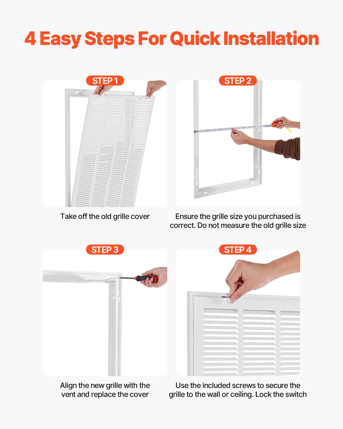 4 Easy Steps For Quick Installation

STEP 1  
Take off the old grille cover

STEP 2  
Ensure the grille size you purchased is correct. Do not measure the old grille size

STEP 3  
Align the new grille with the vent and replace the cover

STEP 4  
Use the included screws to secure the grille to the wall or ceiling. Lock the switch