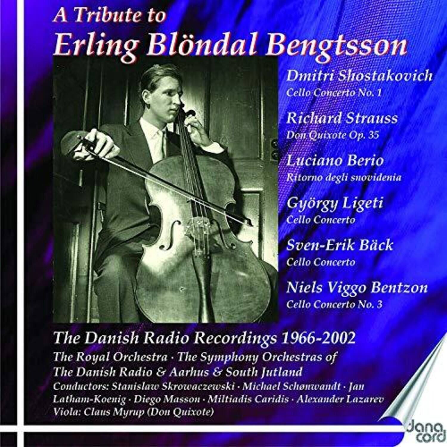 A Tribute to  
Erling Blöndal Bengtsson  

Dmitri Shostakovich  
Cello Concerto No. 1  

Richard Strauss  
Don Quixote Op. 35  

Luciano Berio  
Ritorno degli snovidenia  

György Ligeti  
Cello Concerto  

Sven-Erik Bäck  
Cello Concerto  

Niels Viggo Bentzon  
Cello Concerto No. 3  

The Danish Radio Recordings 1966-2002  

The Royal Orchestra • The Symphony Orchestras of The Danish Radio & Aarhus & South Jutland  

Conductors:  
Stanislaw Skrowaczewski • Michael Schönwandt • Jan Latham-Koenig • Diego Masson • Miltiadis Caridis • Alexander Lazarev  

Viola: Claus Myrup (Don Quixote)  

Jana cord