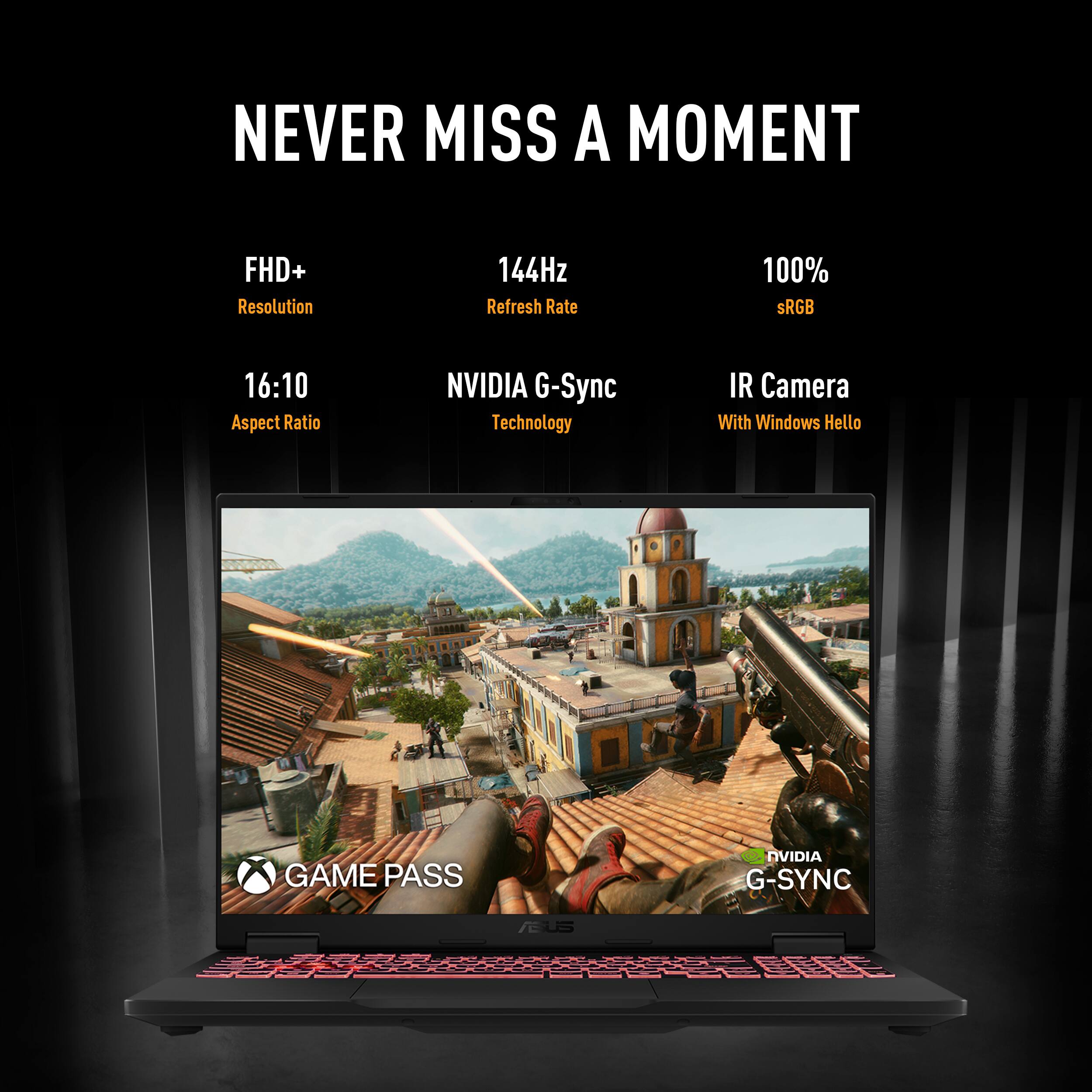 NEVER MISS A MOMENT
FHD+ Resolution
144Hz Refresh Rate
100% sRGB
16:10 Aspect Ratio
NVIDIA G-Sync Technology
IR Camera With Windows Hello
GAME PASS
NVIDIA G-SYNC