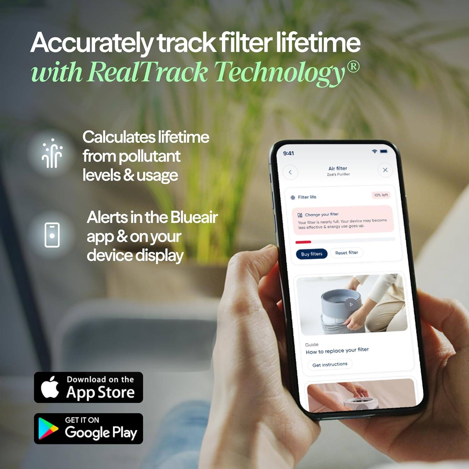 Accurately track filter lifetime R with RealTrack Technology®  
Calculates lifetime from pollutant levels & usage  
Alerts in the Blueair app & on your device display  
Change your filter  
Your device may become less effective & energy use goes up  
Buy filters  
Reset filter  
Guide  
How to replace your filter  
Get instructions  
Download on the App Store  
GET IT ON Google Play