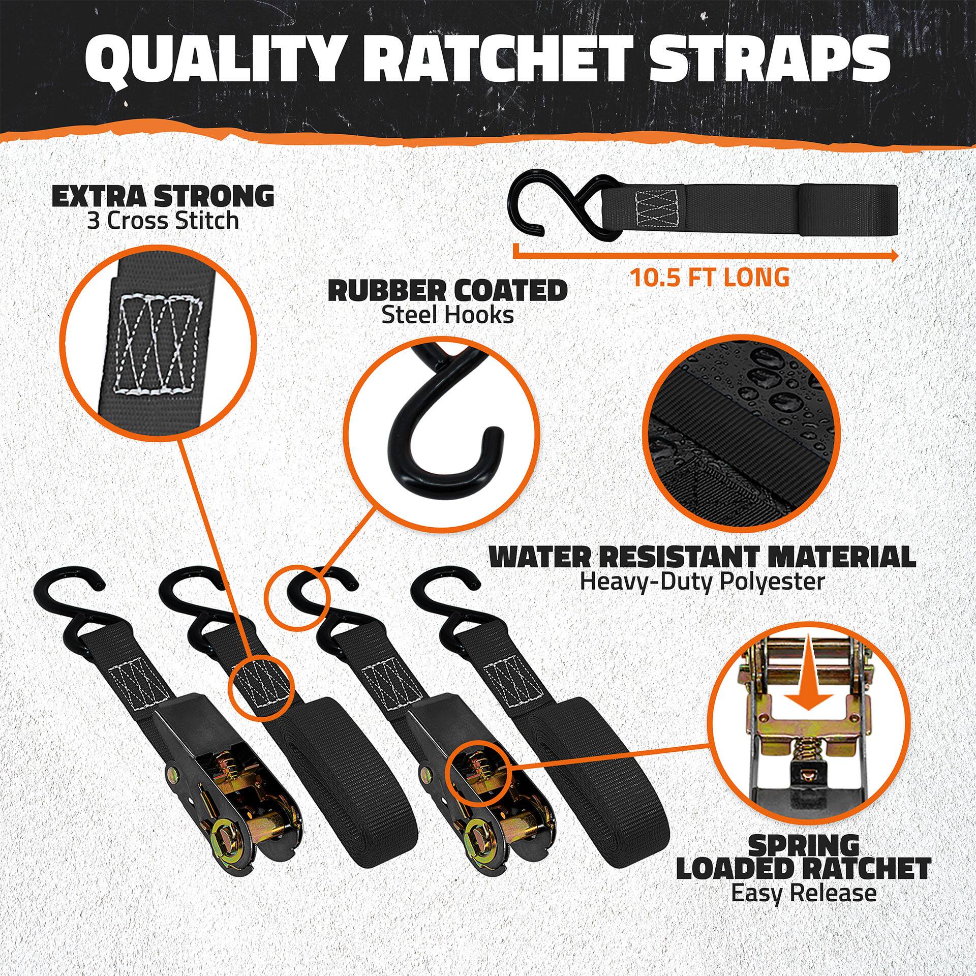 QUALITY RATCHET STRAPS

- EXTRA STRONG
  - 3 Cross Stitch

- RUBBER COATED
  - Steel Hooks

- 10.5 FT LONG

- WATER RESISTANT MATERIAL
  - Heavy-Duty Polyester

- SPRING LOADED RATCHET
  - Easy Release
