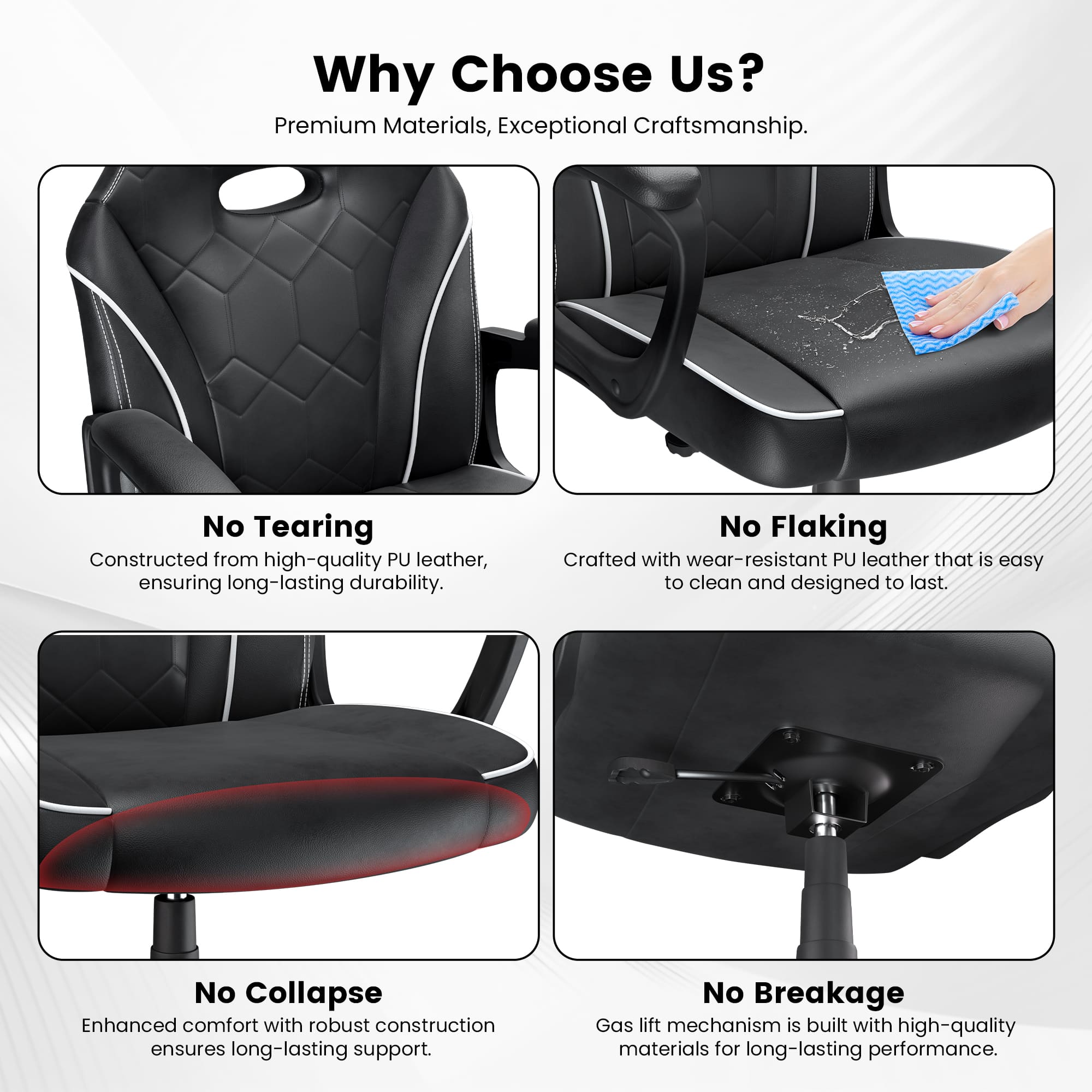 Why Choose Us? Premium Materials, Exceptional Craftsmanship. No Tearing Constructed from high-quality PU leather, ensuring long-lasting durability. No Flaking Crafted with wear-resistant PU leather that is easy to clean and designed to last. No Collapse Enhanced comfort with robust construction ensures long-lasting support. No Breakage Gas lift mechanism is built with high-quality materials for long-lasting performance.