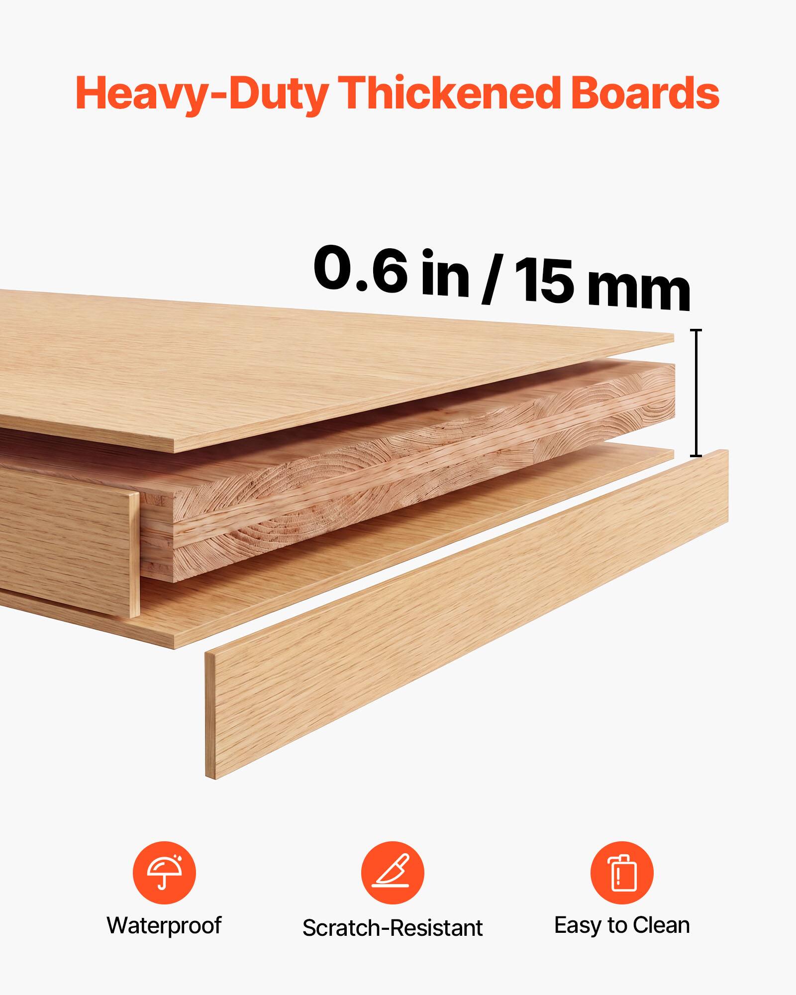 Heavy-Duty Thickened Boards  
0.6 in / 15 mm  
Waterproof  
Scratch-Resistant  
Easy to Clean
