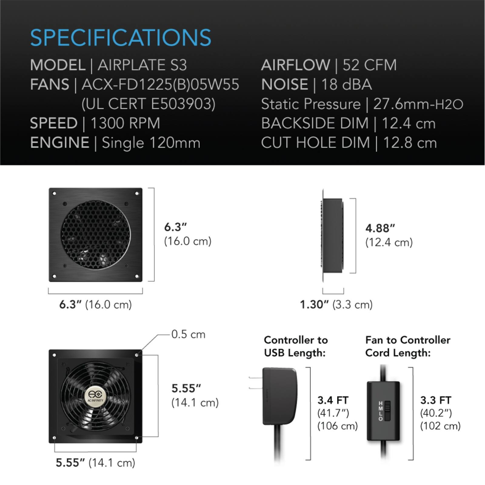 SPECIFICATIONS  
MODEL | AIRPLATE S3  
FANS | ACX-FD1225(B)05W55 (UL CERT E503903)  
SPEED | 1300 RPM  
ENGINE | Single 120mm  
AIRFLOW | 52 CFM  
NOISE | 18 dBA  
Static Pressure | 27.6mm-H2O  
BACKSIDE DIM | 12.4 cm  
CUT HOLE DIM | 12.8 cm  

6.3" (16.0 cm)  
4.88" (12.4 cm)  
6.3" (16.0 cm)  
1.30" (3.3 cm)  
0.5 cm  

Controller to USB Length: 3.4 FT (41.7") (106 cm)  
Fan to Controller Cord Length: 3.3 FT (40.2") (102 cm)  
5.55" (14.1 cm)