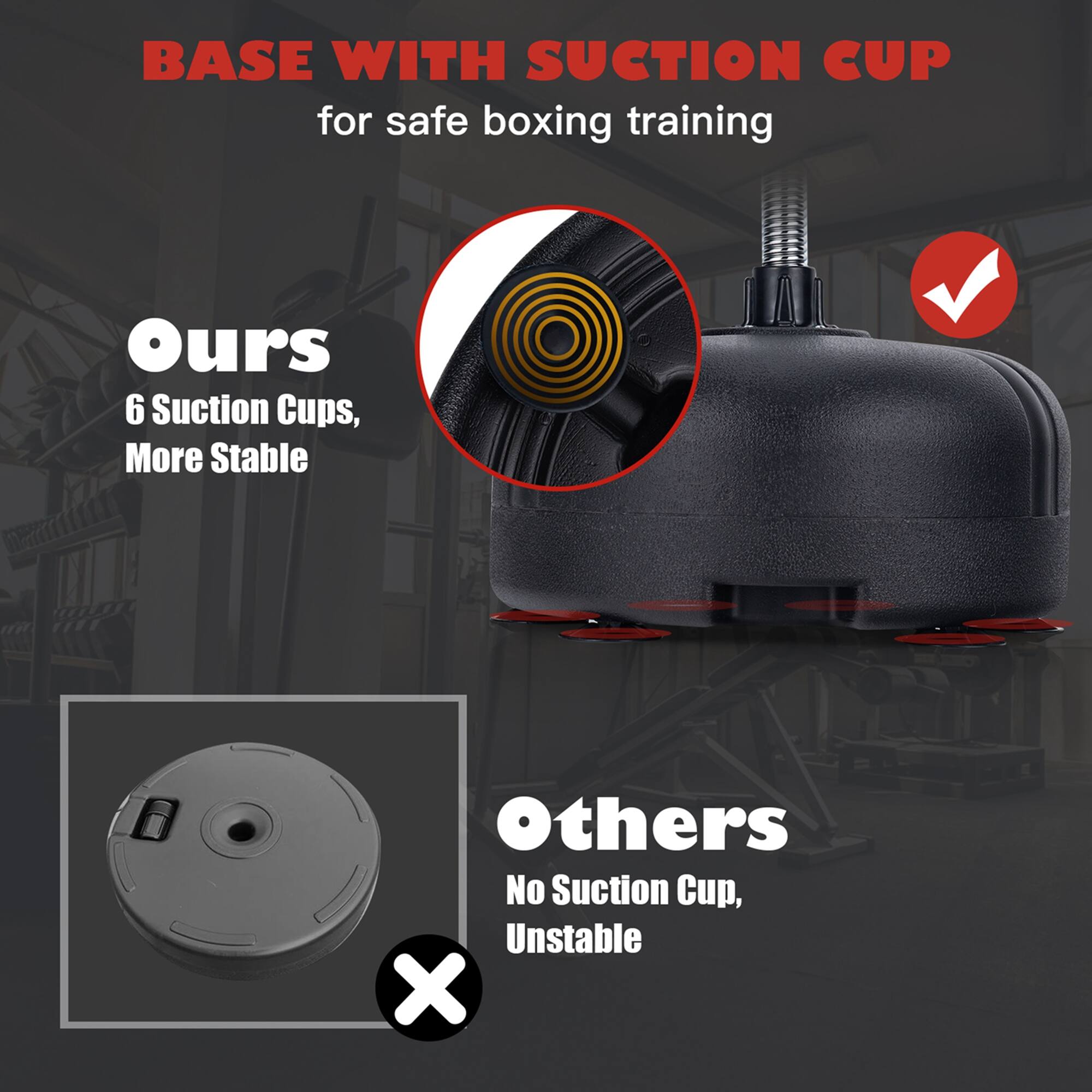 BASE WITH SUCTION CUP  
for safe boxing training

Ours  
6 Suction Cups,  
More Stable

Others  
No Suction Cup,  
Unstable