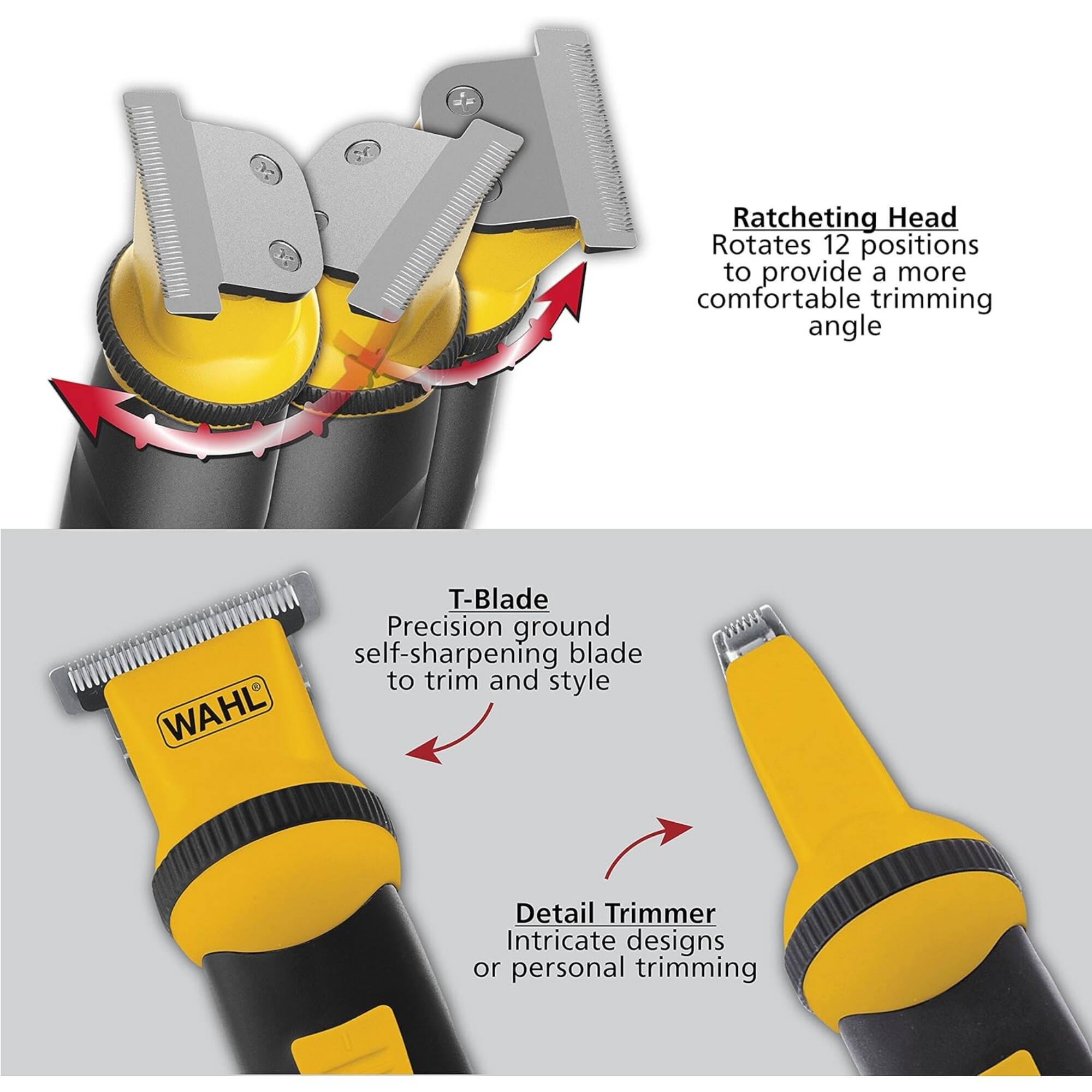 Ratcheting Head  
Rotates 12 positions to provide a more comfortable trimming angle  

T-Blade  
Precision ground self-sharpening blade to trim and style  

Detail Trimmer  
Intricate designs or personal trimming