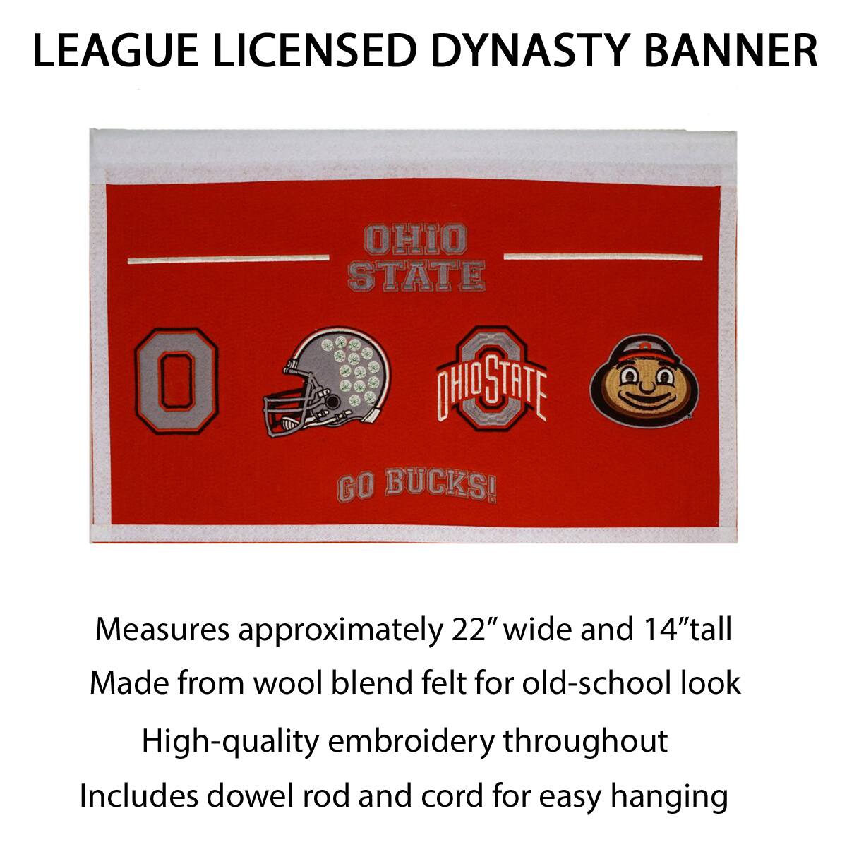 LEAGUE LICENSED DYNASTY BANNER

OHIO STATE

GO BUCKS!

Measures approximately 22" wide and 14" tall

Made from wool blend felt for old-school look

High-quality embroidery throughout

Includes dowel rod and cord for easy hanging