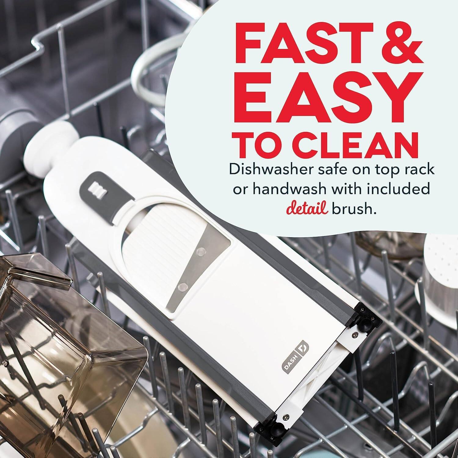 FAST & EASY TO CLEAN
Dishwasher safe on top rack or handwash with included detail brush.
DASH