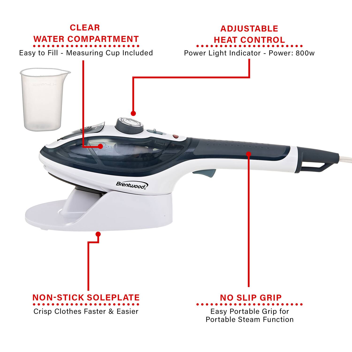 CLEAR WATER COMPARTMENT  
Easy to Fill - Measuring Cup Included  

ADJUSTABLE HEAT CONTROL  
Power Light Indicator - Power: 800w  

NON-STICK SOLEPLATE  
Crisp Clothes Faster & Easier  

NO SLIP GRIP  
Easy Portable Grip for Portable Steam Function