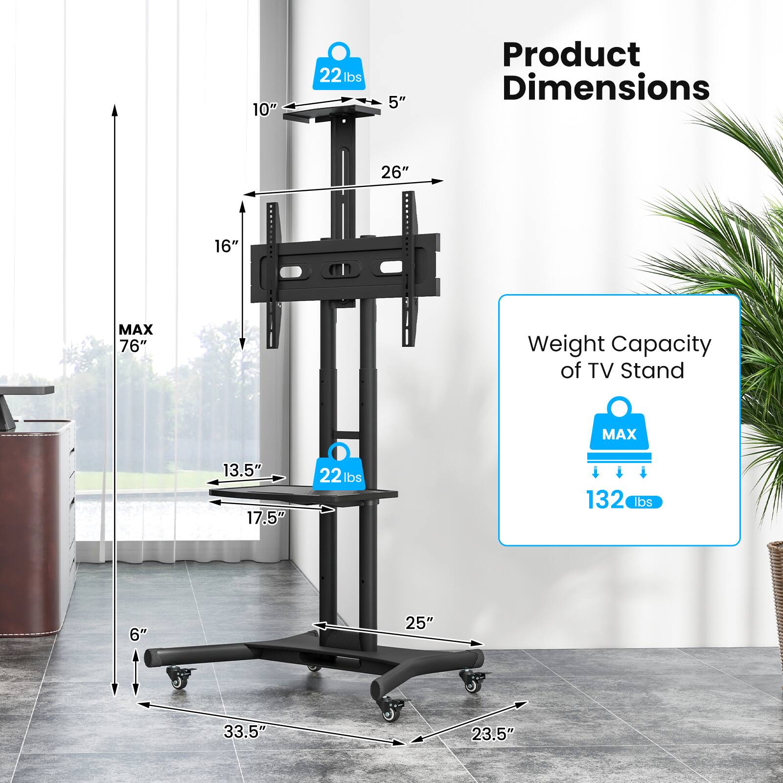 Product Dimensions: 26" x 16"
Weight Capacity of TV Stand: 132 lbs
Maximum Height: 76"
Maximum Weight: 22 lbs
Maximum Width: 33.5"
Maximum Depth: 23.5"