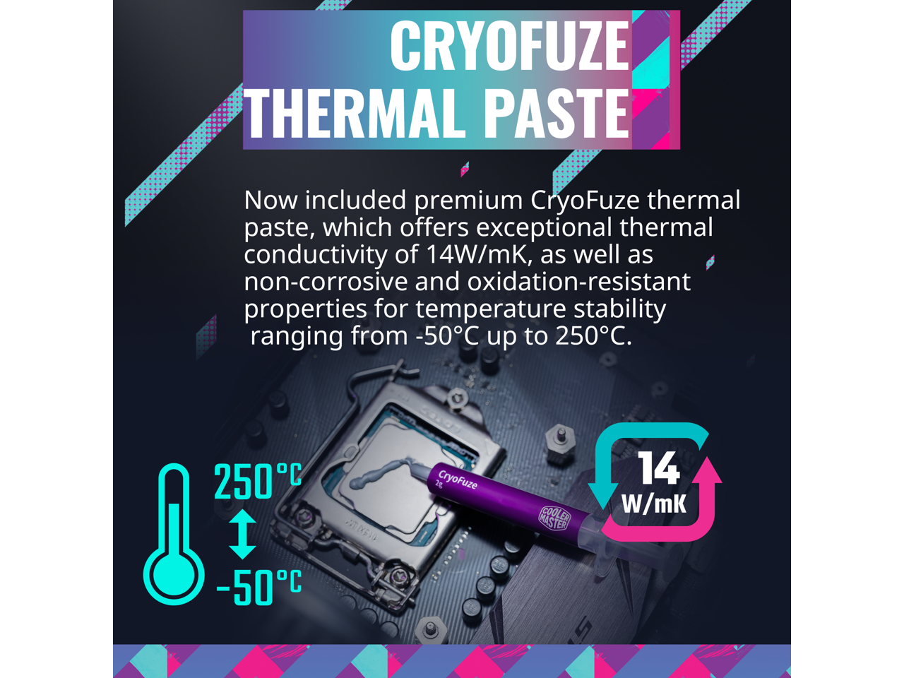 CRYOFUZE THERMAL PASTE

Now included premium CryoFuze thermal paste, which offers exceptional thermal conductivity of 14W/mK, as well as non-corrosive and oxidation-resistant properties for temperature stability ranging from -50°C up to 250°C.

250°C  
-50°C

14 W/mK