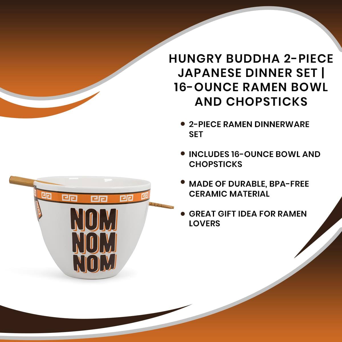 HUNGRY BUDDHA 2-PIECE JAPANESE DINNER SET | 16-OUNCE RAMEN BOWL AND CHOPSTICKS

- 2-PIECE RAMEN DINNERWARE SET
- INCLUDES 16-OUNCE BOWL AND CHOPSTICKS
- MADE OF DURABLE, BPA-FREE CERAMIC MATERIAL
- GREAT GIFT IDEA FOR RAMEN LOVERS