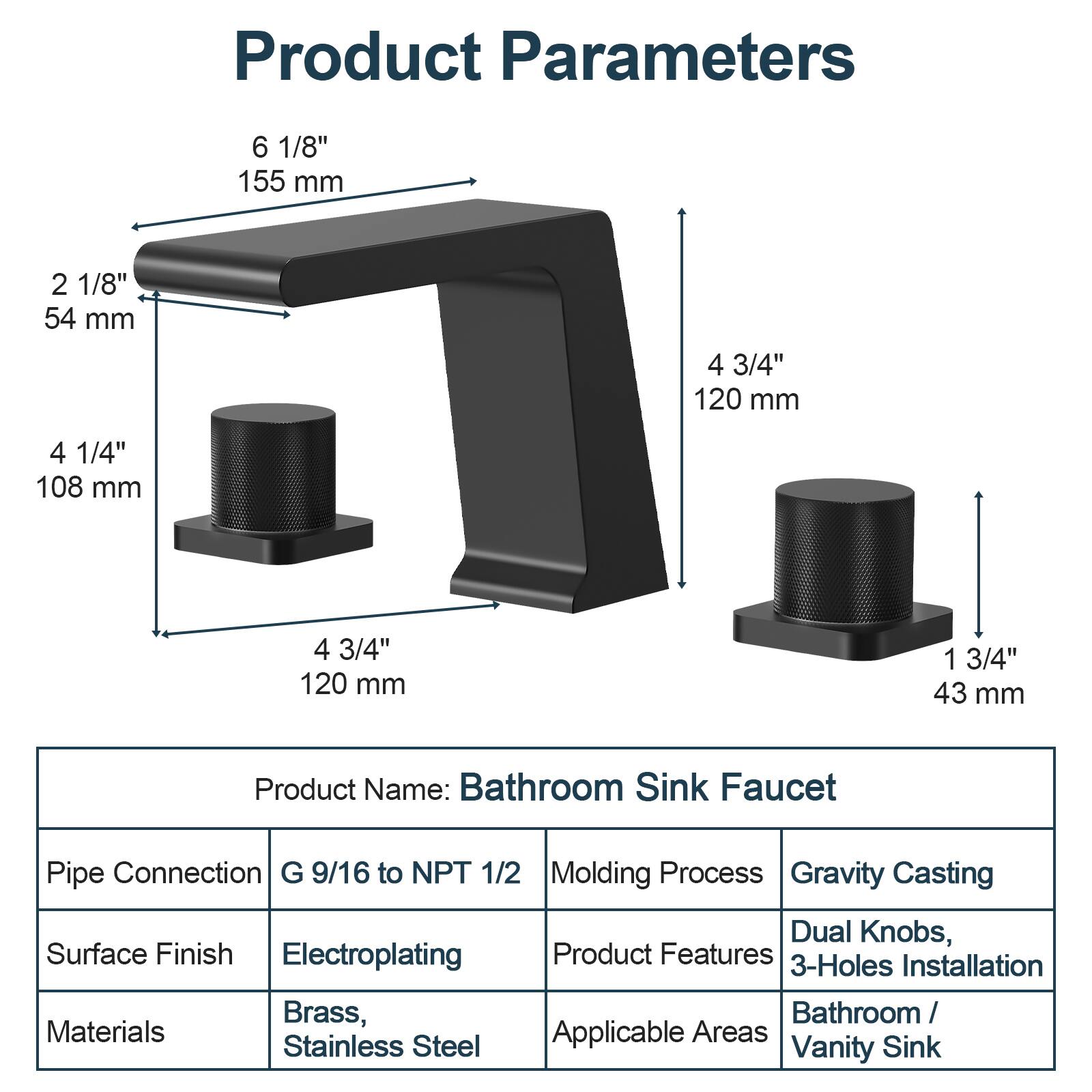Product Parameters

- 6 1/8" 155 mm
- 2 1/8" 54 mm
- 4 1/4" 108 mm
- 4 3/4" 120 mm
- 4 3/4" 120 mm
- 1 3/4" 43 mm

Product Name: Bathroom Sink Faucet

- Pipe Connection: G 9/16 to NPT 1/2
- Surface Finish: Electroplating
- Materials: Brass, Stainless Steel
- Molding Process: Gravity Casting
- Product Features: Dual Knobs, 3-Holes Installation
- Applicable Areas: Bathroom / Vanity Sink